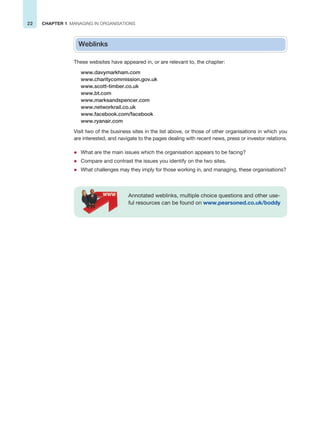 22 CHAPTER 1 MANAGING IN ORGANISATIONS
Weblinks
These websites have appeared in, or are relevant to, the chapter:
www.davymarkham.com
www.charitycommission.gov.uk
www.scott-timber.co.uk
www.bt.com
www.marksandspencer.com
www.networkrail.co.uk
www.facebook.com/facebook
www.ryanair.com
Visit two of the business sites in the list above, or those of other organisations in which you
are interested, and navigate to the pages dealing with recent news, press or investor relations.
z What are the main issues which the organisation appears to be facing?
z Compare and contrast the issues you identify on the two sites.
z What challenges may they imply for those working in, and managing, these organisations?
Annotated weblinks, multiple choice questions and other use-
ful resources can be found on www.pearsoned.co.uk/boddy
 