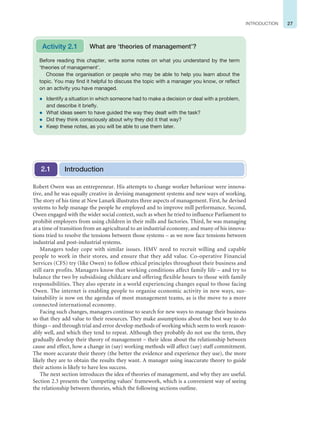 27
INTRODUCTION
Robert Owen was an entrepreneur. His attempts to change worker behaviour were innova-
tive, and he was equally creative in devising management systems and new ways of working.
The story of his time at New Lanark illustrates three aspects of management. First, he devised
systems to help manage the people he employed and to improve mill performance. Second,
Owen engaged with the wider social context, such as when he tried to influence Parliament to
prohibit employers from using children in their mills and factories. Third, he was managing
at a time of transition from an agricultural to an industrial economy, and many of his innova-
tions tried to resolve the tensions between those systems – as we now face tensions between
industrial and post-industrial systems.
Managers today cope with similar issues. HMV need to recruit willing and capable
people to work in their stores, and ensure that they add value. Co-operative Financial
Services (CFS) try (like Owen) to follow ethical principles throughout their business and
still earn profits. Managers know that working conditions affect family life – and try to
balance the two by subsidising childcare and offering flexible hours to those with family
responsibilities. They also operate in a world experiencing changes equal to those facing
Owen. The internet is enabling people to organise economic activity in new ways, sus-
tainability is now on the agendas of most management teams, as is the move to a more
connected international economy.
Facing such changes, managers continue to search for new ways to manage their business
so that they add value to their resources. They make assumptions about the best way to do
things – and through trial and error develop methods of working which seem to work reason-
ably well, and which they tend to repeat. Although they probably do not use the term, they
gradually develop their theory of management – their ideas about the relationship between
cause and effect, how a change in (say) working methods will affect (say) staff commitment.
The more accurate their theory (the better the evidence and experience they use), the more
likely they are to obtain the results they want. A manager using inaccurate theory to guide
their actions is likely to have less success.
The next section introduces the idea of theories of management, and why they are useful.
Section 2.3 presents the ‘competing values’ framework, which is a convenient way of seeing
the relationship between theories, which the following sections outline.
Before reading this chapter, write some notes on what you understand by the term
‘theories of management’.
Choose the organisation or people who may be able to help you learn about the
topic. You may find it helpful to discuss the topic with a manager you know, or reflect
on an activity you have managed.
z Identify a situation in which someone had to make a decision or deal with a problem,
and describe it briefly.
z What ideas seem to have guided the way they dealt with the task?
z Did they think consciously about why they did it that way?
z Keep these notes, as you will be able to use them later.
Activity 2.1 What are ‘theories of management’?
Introduction
2.1
 