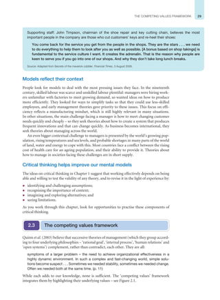 29
THE COMPETING VALUES FRAMEWORK
Models reflect their context
People look for models to deal with the most pressing issues they face. In the nineteenth
century, skilled labour was scarce and unskilled labour plentiful: managers were hiring work-
ers unfamiliar with factories to meet growing demand, so wanted ideas on how to produce
more efficiently. They looked for ways to simplify tasks so that they could use less-skilled
employees, and early management theories gave priority to these issues. This focus on effi-
ciency reflects a manufacturing mindset, which is still highly relevant in many situations.
In other situations, the main challenge facing a manager is how to meet changing customer
needs quickly and cheaply – so they seek theories about how to create a system that produces
frequent innovations and that can change quickly. As business becomes international, they
seek theories about managing across the world.
An even bigger contextual challenge to managers is presented by the world’s growing pop-
ulation, rising temperatures and sea levels, and probable shortages in many parts of the world
of land, water and energy to cope with this. Most countries face a conflict between the rising
cost of health care for an ageing population, and their ability to provide it. Theories about
how to manage in societies facing these challenges are in short supply.
Critical thinking helps improve our mental models
The ideas on critical thinking in Chapter 1 suggest that working effectively depends on being
able and willing to test the validity of any theory, and to revise it in the light of experience by:
z identifying and challenging assumptions;
z recognising the importance of context;
z imagining and exploring alternatives; and
z seeing limitations.
As you work through this chapter, look for opportunities to practise these components of
critical thinking.
Quinn et al. (2003) believe that successive theories of management (which they group accord-
ing to four underlying philosophies – ‘rational goal’, ‘internal process’, ‘human relations’ and
‘open systems’) complement, rather than contradict, each other. They are all:
symptoms of a larger problem – the need to achieve organizational effectiveness in a
highly dynamic environment. In such a complex and fast-changing world, simple solu-
tions become suspect . . . Sometimes we needed stability, sometimes we needed change.
Often we needed both at the same time. (p. 11)
While each adds to our knowledge, none is sufficient. The ‘competing values’ framework
integrates them by highlighting their underlying values – see Figure 2.1.
The competing values framework
2.3
Supporting staff: John Timpson, chairman of the shoe repair and key cutting chain, believes the most
important people in the company are those who cut customers’ keys and re-heel their shoes:
You come back for the service you get from the people in the shops. They are the stars . . . we need
to do everything to help them to look after you as well as possible. [A bonus based on shop takings] is
fundamental to the service culture I want. It creates the adrenalin. That is the reason why people are
keen to serve you if you go into one of our shops. And why they don’t take long lunch breaks.
Source: Adapted from Secrets of the maverick cobbler, Financial Times, 3 August 2006.
 