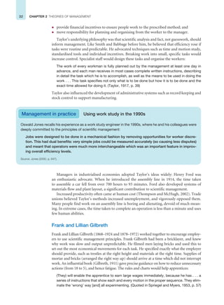 32 CHAPTER 2 THEORIES OF MANAGEMENT
z provide financial incentives to ensure people work to the prescribed method; and
z move responsibility for planning and organising from the worker to the manager.
Taylor’s underlying philosophy was that scientific analysis and fact, not guesswork, should
inform management. Like Smith and Babbage before him, he believed that efficiency rose if
tasks were routine and predictable. He advocated techniques such as time and motion study,
standardised tools and individual incentives. Breaking work into small, specific tasks would
increase control. Specialist staff would design these tasks and organise the workers:
The work of every workman is fully planned out by the management at least one day in
advance, and each man receives in most cases complete written instructions, describing
in detail the task which he is to accomplish, as well as the means to be used in doing the
work . . . This task specifies not only what is to be done but how it is to be done and the
exact time allowed for doing it. (Taylor, 1917, p. 39)
Taylor also influenced the development of administrative systems such as record keeping and
stock control to support manufacturing.
Management in practice Using work study in the 1990s
Oswald Jones recalls his experience as a work study engineer in the 1990s, where he and his colleagues were
deeply committed to the principles of scientific management:
Jobs were designed to be done in a mechanical fashion by removing opportunities for worker discre-
tion. This had dual benefits: very simple jobs could be measured accurately (so causing less disputes)
and meant that operators were much more interchangeable which was an important feature in improv-
ing overall efficiency levels.
Source: Jones (2000, p. 647).
Managers in industrialised economies adopted Taylor’s ideas widely: Henry Ford was
an enthusiastic advocate. When he introduced the assembly line in 1914, the time taken
to assemble a car fell from over 700 hours to 93 minutes. Ford also developed systems of
materials flow and plant layout, a significant contribution to scientific management.
Increased productivity often came at human cost (Thompson and McHugh, 2002). Trade
unions believed Taylor’s methods increased unemployment, and vigorously opposed them.
Many people find work on an assembly line is boring and alienating, devoid of much mean-
ing. In extreme cases, the time taken to complete an operation is less than a minute and uses
few human abilities.
Frank and Lillian Gilbreth
Frank and Lillian Gilbreth (1868–1924 and 1878–1972) worked together to encourage employ-
ers to use scientific management principles. Frank Gilbreth had been a bricklayer, and knew
why work was slow and output unpredictable. He filmed men laying bricks and used this to
set out the most economical movements for each task. He specified exactly what the employer
should provide, such as trestles at the right height and materials at the right time. Supplies of
mortar and bricks (arranged the right way up) should arrive at a time which did not interrupt
work. An influential book (Gilbreth, 1911) gave precise guidance on how to reduce unnecessary
actions (from 18 to 5), and hence fatigue. The rules and charts would help apprentices:
(They) will enable the apprentice to earn large wages immediately, because he has . . . a
series of instructions that show each and every motion in the proper sequence. They elim-
inate the ‘wrong’ way [and] all experimenting. (Quoted in Spriegel and Myers, 1953, p. 57)
 