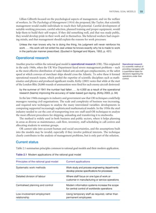 33
RATIONAL GOAL MODELS
Lillian Gilbreth focused on the psychological aspects of management, and on the welfare
of workers. In The Psychology of Management (1914) she proposed, like Taylor, that scientific
management would enable individuals to reach their full potential. Careful development of
suitable working processes, careful selection, planned training and proper equipment, would
help them to build their self-respect. If they did something well, and that was made public,
they would develop pride in their work and in themselves. She believed workers had enquir-
ing minds, and that management should explain the reasons for work processes:
Unless the man knows why he is doing the thing, his judgment will never reinforce his
work . . . His work will not enlist his zeal unless he knows exactly why he is made to work
in the particular manner prescribed. (Quoted in Spriegel and Myers, 1953, p. 431)
Operational research
Another practice within the rational goal model is operational research (OR). This originated
in the early 1940s, when the UK War Department faced severe management problems – such
as the most effective distribution of radar-linked anti-aircraft gun emplacements, or the safest
speed at which convoys of merchant ships should cross the Atlantic. To solve these it formed
operational research teams, which pooled the expertise of scientific disciplines such as math-
ematics and physics and produced significant results. Kirby (2003) notes that while at the start
of the London Blitz 20,000 rounds of ammunition were fired for each enemy aircraft destroyed:
by the summer of 1941 the number had fallen . . . to 4,000 as a result of the operational
research (teams) improving the accuracy of radar-based gun-laying. (Kirby 2003, p. 94)
In the late 1940s managers in industry and government saw that OR techniques could help
managers running civil organisations. The scale and complexity of business was increasing,
and required new techniques to analyse the many interrelated variables: developments in
computing supported increasingly sophisticated mathematical models. In the 1950s the steel
industry needed to cut the cost of transporting iron ore: staff used OR techniques to analyse
the most efficient procedures for shipping, unloading and transferring it to steelworks.
The method is widely used in both business and public sectors, where it helps planning
in areas as diverse as maintenance, cash flow, inventory, staff scheduling in call centres and
allocating students to seminar groups.
OR cannot take into account human and social uncertainties, and the assumptions built
into the models may be invalid, especially if they involve political interests. The technique
clearly contributes to the analysis of management problems, but is only part of the solution.
Current status
Table 2.1 summarises principles common to rational goal models and their modern application.
Operational research
is a scientific method of
providing managers with
a quantitative basis for
decisions regarding the
operations under their
control.
Table 2.1 Modern applications of the rational goal model
Principles of the rational goal model Current applications
Systematic work methods Work study and process engineering departments
develop precise specifications for processes
Detailed division of labour Where staff focus on one type of work or
customer in manufacturing or service operations
Centralised planning and control Modern information systems increase the scope
for central control of worldwide operations
Low-involvement employment
relationship
Using temporary staff as required, rather than
permanent employees
 