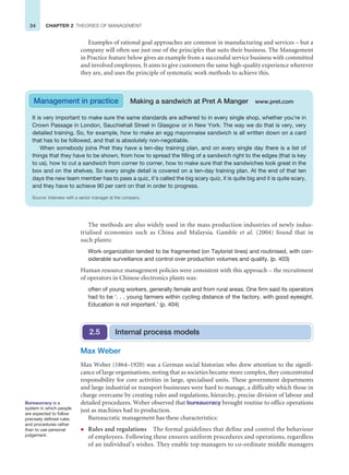 34 CHAPTER 2 THEORIES OF MANAGEMENT
It is very important to make sure the same standards are adhered to in every single shop, whether you’re in
Crown Passage in London, Sauchiehall Street in Glasgow or in New York. The way we do that is very, very
detailed training. So, for example, how to make an egg mayonnaise sandwich is all written down on a card
that has to be followed, and that is absolutely non-negotiable.
When somebody joins Pret they have a ten-day training plan, and on every single day there is a list of
things that they have to be shown, from how to spread the filling of a sandwich right to the edges (that is key
to us), how to cut a sandwich from corner to corner, how to make sure that the sandwiches look great in the
box and on the shelves. So every single detail is covered on a ten-day training plan. At the end of that ten
days the new team member has to pass a quiz, it’s called the big scary quiz, it is quite big and it is quite scary,
and they have to achieve 90 per cent on that in order to progress.
Source: Interview with a senior manager at the company.
Management in practice Making a sandwich at Pret A Manger www.pret.com
Examples of rational goal approaches are common in manufacturing and services – but a
company will often use just one of the principles that suits their business. The Management
in Practice feature below gives an example from a successful service business with committed
and involved employees. It aims to give customers the same high-quality experience wherever
they are, and uses the principle of systematic work methods to achieve this.
The methods are also widely used in the mass production industries of newly indus-
trialised economies such as China and Malaysia. Gamble et al. (2004) found that in
such plants:
Work organization tended to be fragmented (on Taylorist lines) and routinised, with con-
siderable surveillance and control over production volumes and quality. (p. 403)
Human resource management policies were consistent with this approach – the recruitment
of operators in Chinese electronics plants was:
often of young workers, generally female and from rural areas. One firm said its operators
had to be ‘. . . young farmers within cycling distance of the factory, with good eyesight.
Education is not important.’ (p. 404)
Internal process models
2.5
Max Weber
Max Weber (1864–1920) was a German social historian who drew attention to the signifi-
cance of large organisations, noting that as societies became more complex, they concentrated
responsibility for core activities in large, specialised units. These government departments
and large industrial or transport businesses were hard to manage, a difficulty which those in
charge overcame by creating rules and regulations, hierarchy, precise division of labour and
detailed procedures. Weber observed that bureaucracy brought routine to office operations
just as machines had to production.
Bureaucratic management has these characteristics:
z Rules and regulations The formal guidelines that define and control the behaviour
of employees. Following these ensures uniform procedures and operations, regardless
of an individual’s wishes. They enable top managers to co-ordinate middle managers
Bureaucracy is a
system in which people
are expected to follow
precisely defined rules
and procedures rather
than to use personal
judgement.
 