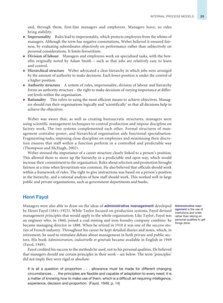 35
INTERNAL PROCESS MODELS
and, through them, first-line managers and employees. Managers leave, so rules
bring stability.
z Impersonality Rules lead to impersonality, which protects employees from the whims of
managers. Although the term has negative connotations, Weber believed it ensured fair-
ness, by evaluating subordinates objectively on performance rather than subjectively on
personal considerations. It limits favouritism.
z Division of labour Managers and employees work on specialised tasks, with the ben-
efits originally noted by Adam Smith – such as that jobs are relatively easy to learn
and control.
z Hierarchical structure Weber advocated a clear hierarchy in which jobs were arranged
by the amount of authority to make decisions. Each lower position is under the control of
a higher position.
z Authority structure A system of rules, impersonality, division of labour and hierarchy
forms an authority structure – the right to make decisions of varying importance at differ-
ent levels within the organisation.
z Rationality This refers to using the most efficient means to achieve objectives. Manag-
ers should run their organisations logically and ‘scientifically’ so that all decisions help to
achieve the objectives.
Weber was aware that, as well as creating bureaucratic structures, managers were
using scientific management techniques to control production and impose discipline on
factory work. The two systems complemented each other. Formal structures of man-
agement centralise power, and hierarchical organisation aids functional specialisation.
Fragmenting tasks, imposing close discipline on employees and minimising their discre-
tion ensures that staff within a function perform in a controlled and predictable way
(Thompson and McHugh, 2002).
Weber stressed the importance of a career structure clearly linked to a person’s position.
This allowed them to move up the hierarchy in a predictable and open way, which would
increase their commitment to the organisation. Rules about selection and promotion brought
fairness at a time when favouritism was common. He also believed that officials should work
within a framework of rules. The right to give instructions was based on a person’s position
in the hierarchy, and a rational analysis of how staff should work. This worked well in large
public and private organisations, such as government departments and banks.
Henri Fayol
Managers were also able to draw on the ideas of administrative management developed
by Henri Fayol (1841–1925). While Taylor focused on production systems, Fayol devised
management principles that would apply to the whole organisation. Like Taylor, Fayol was
an engineer who, in 1860, joined a coal mining and iron foundry company combine: he
became managing director in 1888. When he retired in 1918 it was one of the success sto-
ries of French industry. Throughout his career he kept detailed diaries and notes, which, in
retirement, he used to stimulate debate about management in both private and public sec-
tors. His book Administration, industrielle et générale became available in English in 1949
(Fayol, 1949).
Fayol credited his success to the methods he used, not to his personal qualities. He believed
that managers should use certain principles in their work – see below. The term ‘principles’
did not imply they were rigid or absolute:
It is all a question of proportion . . . allowance must be made for different changing
circumstances . . . the principles are flexible and capable of adaptation to every need; it is
a matter of knowing how to make use of them, which is a difficult art requiring intelligence,
experience, decision and proportion. (Fayol, 1949, p. 14)
Administrative man-
agement is the use of
institutions and order
rather than relying on
personal qualities to get
things done.
 