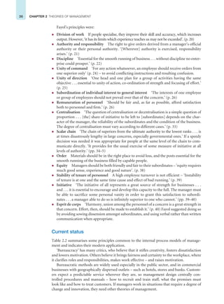 36 CHAPTER 2 THEORIES OF MANAGEMENT
Fayol’s principles were:
z Division of work If people specialise, they improve their skill and accuracy, which increases
output. However, ‘it has its limits which experience teaches us may not be exceeded’. (p. 20)
z Authority and responsibility The right to give orders derived from a manager’s official
authority or their personal authority. ‘[Wherever] authority is exercised, responsibility
arises.’ (p. 21)
z Discipline ‘Essential for the smooth running of business . . . without discipline no enter-
prise could prosper.’ (p. 22)
z Unity of command ‘For any action whatsoever, an employee should receive orders from
one superior only’ (p. 24) – to avoid conflicting instructions and resulting confusion.
z Unity of direction ‘One head and one plan for a group of activities having the same
objective . . . essential to unity of action, co-ordination of strength and focusing of effort.’
(p. 25)
z Subordination of individual interest to general interest ‘The interests of one employee
or group of employees should not prevail over that of the concern.’ (p. 26)
z Remuneration of personnel ‘Should be fair and, as far as possible, afford satisfaction
both to personnel and firm.’ (p. 26)
z Centralisation ‘The question of centralisation or decentralisation is a simple question of
proportion . . . [the] share of initiative to be left to [subordinates] depends on the char-
acter of the manager, the reliability of the subordinates and the condition of the business.
The degree of centralisation must vary according to different cases.’ (p. 33)
z Scalar chain ‘The chain of superiors from the ultimate authority to the lowest ranks . . . is
at times disastrously lengthy in large concerns, especially governmental ones.’ If a speedy
decision was needed it was appropriate for people at the same level of the chain to com-
municate directly. ‘It provides for the usual exercise of some measure of initiative at all
levels of authority.’ (pp. 34–5)
z Order Materials should be in the right place to avoid loss, and the posts essential for the
smooth running of the business filled by capable people.
z Equity Managers should be both friendly and fair to their subordinates – ‘equity requires
much good sense, experience and good nature’. (p. 38)
z Stability of tenure of personnel A high employee turnover is not efficient – ‘Instability
of tenure is at one and the same time cause and effect of bad running.’ (p. 39)
z Initiative ‘The initiative of all represents a great source of strength for businesses . . .
and . . . it is essential to encourage and develop this capacity to the full. The manager must
be able to sacrifice some personal vanity in order to grant this satisfaction to subordi-
nates . . . a manager able to do so is infinitely superior to one who cannot.’ (pp. 39–40)
z Esprit de corps ‘Harmony, union among the personnel of a concern is a great strength in
that concern. Effort, then, should be made to establish it.’ (p. 40) Fayol suggested doing so
by avoiding sowing dissension amongst subordinates, and using verbal rather than written
communication when appropriate.
Current status
Table 2.2 summarises some principles common to the internal process models of manage-
ment and indicates their modern application.
‘Bureaucracy’ has many critics, who believe that it stifles creativity, fosters dissatisfaction
and lowers motivation. Others believe it brings fairness and certainty to the workplace, where
it clarifies roles and responsibilities, makes work effective – and raises motivation.
Bureaucratic methods are widely used especially in the public sector, and in commercial
businesses with geographically dispersed outlets – such as hotels, stores and banks. Custom-
ers expect a predictable service wherever they are, so management design centrally con-
trolled procedures and manuals – how to recruit and train staff, what the premises must
look like and how to treat customers. If managers work in situations that require a degree of
change and innovation, they need other theories of management.
 