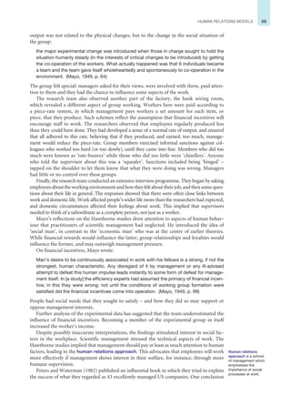 39
HUMAN RELATIONS MODELS
output was not related to the physical changes, but to the change in the social situation of
the group:
the major experimental change was introduced when those in charge sought to hold the
situation humanly steady (in the interests of critical changes to be introduced) by getting
the co-operation of the workers. What actually happened was that 6 individuals became
a team and the team gave itself wholeheartedly and spontaneously to co-operation in the
environment. (Mayo, 1949, p. 64)
The group felt special: managers asked for their views, were involved with them, paid atten-
tion to them and they had the chance to influence some aspects of the work.
The research team also observed another part of the factory, the bank wiring room,
which revealed a different aspect of group working. Workers here were paid according to
a piece-rate system, in which management pays workers a set amount for each item, or
piece, that they produce. Such schemes reflect the assumption that financial incentives will
encourage staff to work. The researchers observed that employees regularly produced less
than they could have done. They had developed a sense of a normal rate of output, and ensured
that all adhered to this rate, believing that if they produced, and earned, too much, manage-
ment would reduce the piece-rate. Group members exercised informal sanctions against col-
leagues who worked too hard (or too slowly), until they came into line. Members who did too
much were known as ‘rate-busters’ while those who did too little were ‘chisellers’. Anyone
who told the supervisor about this was a ‘squealer’. Sanctions included being ‘binged’ –
tapped on the shoulder to let them know that what they were doing was wrong. Managers
had little or no control over these groups.
Finally, the research team conducted an extensive interview programme. They began by asking
employeesabouttheworkingenvironmentandhowtheyfeltabouttheirjob,andthensomeques-
tions about their life in general. The responses showed that there were often close links between
work and domestic life. Work affected people’s wider life more than the researchers had expected,
and domestic circumstances affected their feelings about work. This implied that supervisors
needed to think of a subordinate as a complete person, not just as a worker.
Mayo’s reflections on the Hawthorne studies drew attention to aspects of human behav-
iour that practitioners of scientific management had neglected. He introduced the idea of
‘social man’, in contrast to the ‘economic man’ who was at the centre of earlier theories.
While financial rewards would influence the latter, group relationships and loyalties would
influence the former, and may outweigh management pressure.
On financial incentives, Mayo wrote:
Man’s desire to be continuously associated in work with his fellows is a strong, if not the
strongest, human characteristic. Any disregard of it by management or any ill-advised
attempt to defeat this human impulse leads instantly to some form of defeat for manage-
ment itself. In [a study] the efficiency experts had assumed the primacy of financial incen-
tive; in this they were wrong; not until the conditions of working group formation were
satisfied did the financial incentives come into operation. (Mayo, 1949, p. 99)
People had social needs that they sought to satisfy – and how they did so may support or
oppose management interests.
Further analysis of the experimental data has suggested that the team underestimated the
influence of financial incentives. Becoming a member of the experimental group in itself
increased the worker’s income.
Despite possibly inaccurate interpretations, the findings stimulated interest in social fac-
tors in the workplace. Scientific management stressed the technical aspects of work. The
Hawthorne studies implied that management should pay at least as much attention to human
factors, leading to the human relations approach. This advocates that employees will work
more effectively if management shows interest in their welfare, for instance, through more
humane supervision.
Peters and Waterman (1982) published an influential book in which they tried to explain
the success of what they regarded as 43 excellently managed US companies. One conclusion
Human relations
approach is a school
of management which
emphasises the
importance of social
processes at work.
 
