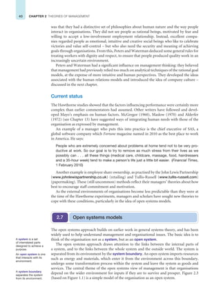 40 CHAPTER 2 THEORIES OF MANAGEMENT
was that they had a distinctive set of philosophies about human nature and the way people
interact in organisations. They did not see people as rational beings, motivated by fear and
willing to accept a low-involvement employment relationship. Instead, excellent compa-
nies regarded people as emotional, intuitive and creative social beings who like to celebrate
victories and value self-control – but who also need the security and meaning of achieving
goals through organisations. From this, Peters and Waterman deduced some general rules for
treating workers with dignity and respect, to ensure that people produced quality work in an
increasingly uncertain environment.
Peters and Waterman had a significant influence on management thinking: they believed
that management had previously relied too much on analytical techniques of the rational goal
models, at the expense of more intuitive and human perspectives. They developed the ideas
associated with the human relations models and introduced the idea of company culture –
discussed in the next chapter.
Current status
The Hawthorne studies showed that the factors influencing performance were certainly more
complex than earlier commentators had assumed. Other writers have followed and devel-
oped Mayo’s emphasis on human factors. McGregor (1960), Maslow (1970) and Alderfer
(1972) (see Chapter 13) have suggested ways of integrating human needs with those of the
organisation as expressed by management.
An example of a manager who puts this into practice is the chief executive of SAS, a
global software company which Fortune magazine named in 2010 as the best place to work
in America. He says:
People who are extremely concerned about problems at home tend not to be very pro-
ductive at work. So our goal is to try to remove as much stress from their lives as we
possibly can . . . all these things (medical care, childcare, massage, food, hairdressers
and a 35-hour week) tend to make a person’s life just a little bit easier. (Financial Times,
1 February 2010)
Another example is employee share ownership, as practised by the John Lewis Partnership
(www.johnlewispartnership.co.uk) (retailing) and Tullis-Russell (www.tullis-russell.com)
(papermaking). These (still uncommon) methods reflect their managers’ theories about how
best to encourage staff commitment and motivation.
As the external environments of organisations become less predictable than they were at
the time of the Hawthorne experiments, managers and scholars have sought new theories to
cope with these conditions, particularly in the idea of open systems models.
Open systems models
2.7
The open systems approach builds on earlier work in general systems theory, and has been
widely used to help understand management and organisational issues. The basic idea is to
think of the organisation not as a system, but as an open system.
The open systems approach draws attention to the links between the internal parts of
a system, and to the links between the whole system and the outside world. The system is
separated from its environment by the system boundary. An open system imports resources
such as energy and materials, which enter it from the environment across this boundary,
undergo some transformation process within the system and leave the system as goods and
services. The central theme of the open systems view of management is that organisations
depend on the wider environment for inputs if they are to survive and prosper. Figure 2.3
(based on Figure 1.1) is a simple model of the organisation as an open system.
A system is a set
of interrelated parts
designed to achieve a
purpose.
An open system is one
that interacts with its
environment.
A system boundary
separates the system
from its environment.
 