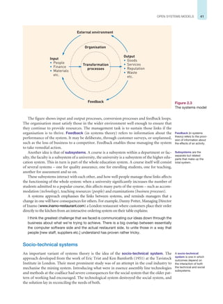 41
OPEN SYSTEMS MODELS
The figure shows input and output processes, conversion processes and feedback loops.
The organisation must satisfy those in the wider environment well enough to ensure that
they continue to provide resources. The management task is to sustain those links if the
organisation is to thrive. Feedback (in systems theory) refers to information about the
performance of the system. It may be deliberate, through customer surveys, or unplanned,
such as the loss of business to a competitor. Feedback enables those managing the system
to take remedial action.
Another idea is that of subsystems. A course is a subsystem within a department or fac-
ulty, the faculty is a subsystem of a university, the university is a subsystem of the higher edu-
cation system. This in turn is part of the whole education system. A course itself will consist
of several systems – one for quality assurance, one for enrolling students, one for teaching,
another for assessment and so on.
These subsystems interact with each other, and how well people manage these links affects
the functioning of the whole system: when a university significantly increases the number of
students admitted to a popular course, this affects many parts of the system – such as accom-
modation (technology), teaching resources (people) and examinations (business processes).
A systems approach emphasises the links between systems, and reminds managers that a
change in one will have consequences for others. For example, Danny Potter, Managing Director
of Inamo (www.inamo-restaurant.com) a London restaurant where customers place their order
directly to the kitchen from an interactive ordering system on their table explains:
I think the greatest challenge that we faced is communicating our ideas down through the
business about what we’re trying to achieve. There is a big overlap between essentially
the computer software side and the actual restaurant side, to unite those in a way that
people [new staff, suppliers etc.] understand has proven rather tricky.
Socio-technical systems
An important variant of systems theory is the idea of the socio-technical system. The
approach developed from the work of Eric Trist and Ken Bamforth (1951) at the Tavistock
Institute in London. Their most prominent study was of an attempt in the coal industry to
mechanise the mining system. Introducing what were in essence assembly line technologies
and methods at the coalface had severe consequences for the social system that the older pat-
tern of working had encouraged. The technological system destroyed the social system, and
the solution lay in reconciling the needs of both.
Feedback (in systems
theory) refers to the provi-
sion of information about
the effects of an activity.
Transformation
processes
Organisation
External environment
Feedback
Output
• Goods
• Services
• Reputation
• Waste
etc.
Input
• People
• Finance
• Materials
etc.
Figure 2.3
The systems model
Subsystems are the
separate but related
parts that make up the
total system.
A socio-technical
system is one in which
outcomes depend on
the interaction of both
the technical and social
subsystems.
 