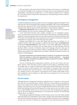 42 CHAPTER 2 THEORIES OF MANAGEMENT
This and similar studies showed the benefits of seeing a work system as a combination
of a material technology (tools, machinery, techniques) and a social organisation (people,
relationships, constitutional arrangements). A socio-technical analysis aims to integrate
the social and technical components: optimising one while ignoring the other is likely to
be unproductive.
Contingency management
A further development of the open systems view is the contingency approach (Chapter 9). This
arose from the work of Woodward (1965) and Burns and Stalker (1961) in the United Kingdom,
and of Lawrence and Lorsch (1967) in the United States. The main theme is that to perform well
managers must adapt the structure of the organisation to match external conditions.
Contingency approaches look for those conditions – which aspects of the environment
should managers take into account in shaping their organisation.
As the environment becomes more complex, managers can use contingency perspec-
tives to examine what structure best meets the needs of the business. Contingency theorists
emphasise creating organisations that can cope with uncertainty and change, using the values
of the open systems model: they also recognise that some functions need work in a stable and
predictable way, using the values of the internal process model.
Managers increasingly have to cope with change and innovation (see Chapter 11). An
example would be when senior managers in high-tech firms like Apple (www.apple.com)
or Microsoft (www.microsoft.com) create teams to work with a high degree of autonomy
(to encourage creativity) on discrete parts of a larger project. The team members will work
creatively within a network of informal contacts and exchanges relevant to their part of
the task. These human interactions lead to stable or unstable behaviour, and the skill is to
balance these extremes. If an organisation is too stable it will stifle innovation, but if it is too
unstable it will disintegrate:
Successful organisations work between these two conditions. [In changing environments],
rather than seeking to control their organisations to maintain equilibrium . . . [managers]
need to embrace more flexible and adaptive models of change and innovation. (McMillan
and Carlisle, 2007, p. 577)
This way of thinking about organisations sometimes uses the terms ‘linear’ and ‘non-
linear’ systems. ‘Linear’ describes a system in which an action leads to a predictable reaction.
If you light a fire in a room, the thermostat will turn the central heating down. Non-linear
systems are those in which outcomes are less predictable. If managers reduce prices they
will be surprised if sales match the forecast – they cannot predict the reactions of competi-
tors, changes in taste or new products. Circumstances in the outside world change in ways
that management cannot anticipate, so while short-term consequences of an act are clear,
long-run ones are not.
Current status
Although theories of management develop at particular times in response to current prob-
lems, this does not mean that newer is better. While new concerns bring out new theories,
old concerns usually remain. While recently developed ideas seek to encourage flexibility and
change, some businesses, and some parts of highly flexible businesses still require control.
Rather than thinking of theoretical development as a linear process, see it as circular or itera-
tive, in which familiar themes recur as new concerns arise. The competing values approach
captures the main theoretical developments in one framework and shows the relationships
between them – see Table 2.3.
The emerging management challenges come from many sources. One is the widely accepted
need to develop a more sustainable economic system. Another is the need to balance innovation
and creativity with closer governance and control, especially in financial services. Deregulation
of many areas of activity is allowing new competitors to enter previously protected markets
Contingency
approaches to
organisational structure
propose that the
performance of an
organisation depends
on having a structure
that is appropriate to
its environment.
 