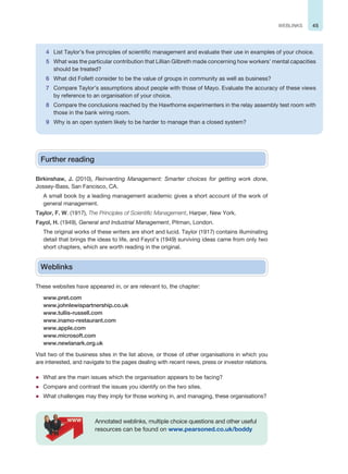 45
WEBLINKS
Further reading
Birkinshaw, J. (2010), Reinventing Management: Smarter choices for getting work done,
Jossey-Bass, San Fancisco, CA.
A small book by a leading management academic gives a short account of the work of
general management.
Taylor, F. W. (1917), The Principles of Scientific Management, Harper, New York.
Fayol, H. (1949), General and Industrial Management, Pitman, London.
The original works of these writers are short and lucid. Taylor (1917) contains illuminating
detail that brings the ideas to life, and Fayol’s (1949) surviving ideas came from only two
short chapters, which are worth reading in the original.
Weblinks
These websites have appeared in, or are relevant to, the chapter:
www.pret.com
www.johnlewispartnership.co.uk
www.tullis-russell.com
www.inamo-restaurant.com
www.apple.com
www.microsoft.com
www.newlanark.org.uk
Visit two of the business sites in the list above, or those of other organisations in which you
are interested, and navigate to the pages dealing with recent news, press or investor relations.
z What are the main issues which the organisation appears to be facing?
z Compare and contrast the issues you identify on the two sites.
z What challenges may they imply for those working in, and managing, these organisations?
Annotated weblinks, multiple choice questions and other useful
resources can be found on www.pearsoned.co.uk/boddy
4 List Taylor’s five principles of scientific management and evaluate their use in examples of your choice.
5 What was the particular contribution that Lillian Gilbreth made concerning how workers’ mental capacities
should be treated?
6 What did Follett consider to be the value of groups in community as well as business?
7 Compare Taylor’s assumptions about people with those of Mayo. Evaluate the accuracy of these views
by reference to an organisation of your choice.
8 Compare the conclusions reached by the Hawthorne experimenters in the relay assembly test room with
those in the bank wiring room.
9 Why is an open system likely to be harder to manage than a closed system?
 