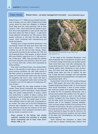 Robert Owen (1771–1856) was a successful manufac-
turer of textiles, who ran mills in England and at New
Lanark, about 24 miles from Glasgow, in Scotland.
David Dale built the cotton-spinning mills at New
Lanark in 1785 – which were then the largest in Scot-
land. Since they depended on water power, Dale had
built them below the Falls of Clyde – a well-known
tourist attraction throughout the 18th century. Many
people continued to visit both the Falls and New
Lanark, which combined both manufacturing and
social innovations.
Creating such a large industrial enterprise in the
countryside meant that Dale (and Owen after him)
had to attract and retain labour – which involved
building not just the mill but also houses, shops,
schools and churches for the workers. By 1793, the
mill employed about 1200 people, of whom almost
800 were children, aged from 6 to 17: 200 were un-
der 10 (McLaren, 1990). Dale provided the children
with food, education and clothing in return for work-
ing 12 hours each day: visitors were impressed by
these facilities.
One visitor was Robert Owen, who shared Dale’s
views on the benefits to both labour and owner of
good working conditions. By 1801 Dale wanted to
sell New Lanark to someone who shared his prin-
ciples and concluded that Owen (who had married
his daughter) was such a man. Owen had built a
reputation for management skills while running mills
in England, and did not approve of employing chil-
dren in them.
Having bought the very large business of New
Lanark, Owen quickly introduced new management
and production control techniques. These included
daily and weekly measurements of stocks, output
and productivity; a system of labour costing; and
measures of work-in-progress. He used a novel con-
trol technique: a small, four-sided piece of wood,
with a different colour on each side, hung beside ev-
ery worker. The colour set to the front indicated the
previous day’s standard of work – black indicating
bad. Everyone could see this measure of the work-
er’s performance, which overseers recorded to iden-
tify any trends in a person’s work:
Every process in the factory was closely
watched, checked and recorded to increase
labour productivity and to keep costs down.
(Royle, 1998, p. 13)
At this stage of the Industrial Revolution, most
adult employees had no experience of factory work,
or of living in a large community such as New Lanark.
Owen found that many ‘were idle, intemperate, dis-
honest [and] devoid of truth’ (quoted in Butt, 1971).
Evening patrols were introduced to stop drunken-
ness, and there were rules about keeping the resi-
dential areas clean and free of rubbish. He also
had ‘to deal with slack managers who had tolerated
widespread theft and embezzlement, immorality and
drunkenness’ (Butt, 1971).
During Owen’s time at the mill it usually employed
about 1500 people, and soon after taking over he
stopped employing children under 10. He introduced
other social innovations: a store at which employ-
ees could buy goods more cheaply than elsewhere
(a model for the Co-operative Movement), and a
school which looked after children from the age of 1
– enabling their mothers to work in the mills. Owen
actively managed the links between his business
and the wider world. On buying the mills he quickly
became part of the Glasgow business establish-
ment, and was closely involved in the activities of the
Chamber of Commerce. He took a prominent role in
the social and political life of the city. He used these
links in particular to argue the case for reforms in the
educational and economic systems, and was critical
of the effect that industrialisation was having upon
working-class life.
Owen believed that education in useful skills
would help to release working-class children from
Case study Robert Owen – an early management innovator www.newlanark.org.uk
CHAPTER 2 THEORIES OF MANAGEMENT
46
Reproduced with kind permission of New Lanark Trust
www.newlanark.org.
 