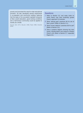 poverty and promoted the case for wider educational
provision. He also developed several experiments
in co-operation and community building, believing
that the basis of his successful capitalist enterprise
at New Lanark (education, good working conditions
and a harmonious community) could be applied to
society as a whole.
Sources: Butt (1971); McLaren (1990); Royle (1998); Donachie
(2000).
Questions
1 Refer to Section 2.2, and make notes on
which theory may have (implicitly) guided
Owen’s approach to business.
2 What ‘rational goal’ practices did he use at
New Lanark? (Refer to Section 2.4.)
3 What ‘human relations’ practices did he use?
(Refer to Section 2.6.)
4 Draw a systems diagram showing the main
inputs, transformation and outputs of Robert
Owen’s mill. (Refer to Section 2.7, especially
Figure 2.3.)
CASE STUDY 47
 