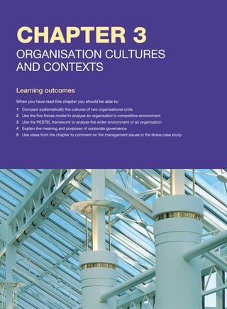CHAPTER 3
ORGANISATION CULTURES
AND CONTEXTS
Learning outcomes
When you have read this chapter you should be able to:
1 Compare systematically the cultures of two organisational units
2 Use the five forces model to analyse an organisation’s competitive environment
3 Use the PESTEL framework to analyse the wider environment of an organisation
4 Explain the meaning and purposes of corporate governance
5 Use ideas from the chapter to comment on the management issues in the Nokia case study
 
