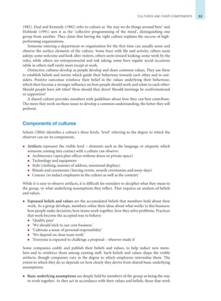 53
CULTURES AND THEIR COMPONENTS
1982). Deal and Kennedy (1982) refer to culture as ‘the way we do things around here’ and
Hofstede (1991) sees it as the ‘collective programming of the mind’, distinguishing one
group from another. They claim that having the right culture explains the success of high-
performing organisations.
Someone entering a department or organisation for the first time can usually sense and
observe the surface elements of the culture. Some buzz with life and activity, others seem
asleep; some welcome and look after visitors, others seem inward looking; some work by the
rules, while others are entrepreneurial and risk taking; some have regular social occasions
while in others staff rarely meet except at work.
Distinctive cultures develop as people develop and share common values. They use these
to establish beliefs and norms which guide their behaviour towards each other and to out-
siders. Positive outcomes reinforce their belief in the values underlying their behaviour,
which then become a stronger influence on how people should work and relate to each other:
Should people have job titles? How should they dress? Should meetings be confrontational
or supportive?
A shared culture provides members with guidelines about how they can best contribute.
The more they work on these issues to develop a common understanding, the better they will
perform.
Components of cultures
Schein (2004) identifies a culture’s three levels, ‘level’ referring to the degree to which the
observer can see its components.
z Artifacts represent the visible level – elements such as the language or etiquette which
someone coming into contact with a culture can observe:
z Architecture (open plan offices without doors or private space)
z Technology and equipment
z Style (clothing, manner of address, emotional displays)
z Rituals and ceremonies (leaving events, awards ceremonies and away-days)
z Courses (to induct employees in the culture as well as the content)
While it is easy to observe artifacts, it is difficult for outsiders to decipher what they mean to
the group, or what underlying assumptions they reflect. That requires an analysis of beliefs
and values.
z Espoused beliefs and values are the accumulated beliefs that members hold about their
work. As a group develops, members refine their ideas about what works in this business:
how people make decisions, how teams work together, how they solve problems. Practices
that work become the accepted way to behave:
z ‘Quality pays’
z ‘We should stick to our core business’
z ‘Cultivate a sense of personal responsibility’
z ‘We depend on close team work’
z ‘Everyone is expected to challenge a proposal – whoever made it’
Some companies codify and publish their beliefs and values, to help induct new mem-
bers and to reinforce them among existing staff. Such beliefs and values shape the visible
artifacts, though companies vary in the degree to which employees internalise them. The
extent to which they do so depends on how clearly they derive from shared basic underlying
assumptions.
z Basic underlying assumptions are deeply held by members of the group as being the way
to work together. As they act in accordance with their values and beliefs, those that work
 