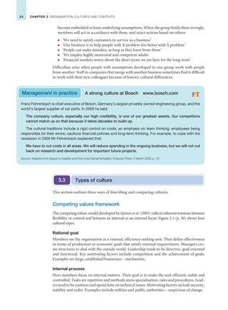 54 CHAPTER 3 ORGANISATION CULTURES AND CONTEXTS
become embedded as basic underlying assumptions. When the group holds these strongly,
members will act in accordance with them, and reject actions based on others:
z ‘We need to satisfy customers to survive as a business’
z ‘Our business is to help people with X problem live better with X problem’
z ‘People can make mistakes, as long as they learn from them’
z ‘We employ highly motivated and competent adults’
z ‘Financial markets worry about the short-term: we are here for the long-term’
Difficulties arise when people with assumptions developed in one group work with people
from another. Staff in companies that merge with another business sometimes find it difficult
to work with their new colleagues because of historic cultural differences.
Franz Fehrenbach is chief executive of Bosch, Germany’s largest privately owned engineering group, and the
world’s largest supplier of car parts. In 2009 he said:
The company culture, especially our high credibility, is one of our greatest assets. Our competitors
cannot match us on that because it takes decades to build up.
The cultural traditions include a rigid control on costs, an emphasis on team thinking, employees being
responsible for their errors, cautious financial policies and long-term thinking. For example, to cope with the
recession in 2009 Mr Fehrenbach explained that:
We have to cut costs in all areas. We will reduce spending in the ongoing business, but we will not cut
back on research and development for important future projects.
Source: Adapted from Space to breathe amid the crisis (Daniel Schaefer), Financial Times, 2 March 2009, p. 16.
Management in practice A strong culture at Bosch www.bosch.com
This section outlines three ways of describing and comparing cultures.
Competing values framework
The competing values model developed by Quinn et al. (2003) reflects inherent tensions between
flexibility or control and between an internal or an external focus: Figure 2.1 (p. 30) shows four
cultural types.
Rational goal
Members see the organisation as a rational, efficiency-seeking unit. They define effectiveness
in terms of production or economic goals that satisfy external requirements. Managers cre-
ate structures to deal with the outside world. Leadership tends to be directive, goal-oriented
and functional. Key motivating factors include competition and the achievement of goals.
Examples are large, established businesses – mechanistic.
Internal process
Here members focus on internal matters. Their goal is to make the unit efficient, stable and
controlled. Tasks are repetitive and methods stress specialisation, rules and procedures. Lead-
ers tend to be cautious and spend time on technical issues. Motivating factors include security,
stability and order. Examples include utilities and public authorities – suspicious of change.
Types of culture
3.3
 