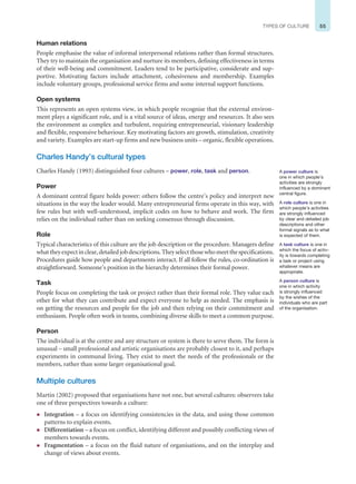 55
TYPES OF CULTURE
Human relations
People emphasise the value of informal interpersonal relations rather than formal structures.
They try to maintain the organisation and nurture its members, defining effectiveness in terms
of their well-being and commitment. Leaders tend to be participative, considerate and sup-
portive. Motivating factors include attachment, cohesiveness and membership. Examples
include voluntary groups, professional service firms and some internal support functions.
Open systems
This represents an open systems view, in which people recognise that the external environ-
ment plays a significant role, and is a vital source of ideas, energy and resources. It also sees
the environment as complex and turbulent, requiring entrepreneurial, visionary leadership
and flexible, responsive behaviour. Key motivating factors are growth, stimulation, creativity
and variety. Examples are start-up firms and new business units – organic, flexible operations.
Charles Handy’s cultural types
Charles Handy (1993) distinguished four cultures – power, role, task and person.
Power
A dominant central figure holds power: others follow the centre’s policy and interpret new
situations in the way the leader would. Many entrepreneurial firms operate in this way, with
few rules but with well-understood, implicit codes on how to behave and work. The firm
relies on the individual rather than on seeking consensus through discussion.
Role
Typical characteristics of this culture are the job description or the procedure. Managers define
whattheyexpectinclear,detailedjobdescriptions.Theyselectthosewhomeetthespecifications.
Procedures guide how people and departments interact. If all follow the rules, co-ordination is
straightforward. Someone’s position in the hierarchy determines their formal power.
Task
People focus on completing the task or project rather than their formal role. They value each
other for what they can contribute and expect everyone to help as needed. The emphasis is
on getting the resources and people for the job and then relying on their commitment and
enthusiasm. People often work in teams, combining diverse skills to meet a common purpose.
Person
The individual is at the centre and any structure or system is there to serve them. The form is
unusual – small professional and artistic organisations are probably closest to it, and perhaps
experiments in communal living. They exist to meet the needs of the professionals or the
members, rather than some larger organisational goal.
Multiple cultures
Martin (2002) proposed that organisations have not one, but several cultures: observers take
one of three perspectives towards a culture:
z Integration – a focus on identifying consistencies in the data, and using those common
patterns to explain events.
z Differentiation – a focus on conflict, identifying different and possibly conflicting views of
members towards events.
z Fragmentation – a focus on the fluid nature of organisations, and on the interplay and
change of views about events.
A power culture is
one in which people’s
activities are strongly
influenced by a dominant
central figure.
A role culture is one in
which people’s activities
are strongly influenced
by clear and detailed job
descriptions and other
formal signals as to what
is expected of them.
A task culture is one in
which the focus of activ-
ity is towards completing
a task or project using
whatever means are
appropriate.
A person culture is
one in which activity
is strongly influenced
by the wishes of the
individuals who are part
of the organisation.
 