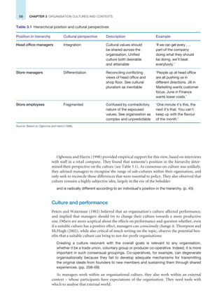 56 CHAPTER 3 ORGANISATION CULTURES AND CONTEXTS
Ogbonna and Harris (1998) provided empirical support for this view, based on interviews
with staff in a retail company. They found that someone’s position in the hierarchy deter-
mined their perspective on the culture (see Table 3.1). As consensus on culture was unlikely,
they advised managers to recognise the range of sub-cultures within their oganisation, and
only seek to reconcile those differences that were essential to policy. They also observed that
culture remains a highly subjective idea, largely in the eye of the beholder:
and is radically different according to an individual’s position in the hierarchy. (p. 45)
Culture and performance
Peters and Waterman (1982) believed that an organisation’s culture affected performance,
and implied that managers should try to change their culture towards a more productive
one. Others are more sceptical about the effects on performance and question whether, even
if a suitable culture has a positive effect, managers can consciously change it. Thompson and
McHugh (2002), while also critical of much writing on the topic, observe the potential ben-
efits that a suitable culture can bring to not-for-profit organisations:
Creating a culture resonant with the overall goals is relevant to any organisation,
whether it be a trade union, voluntary group or producer co-operative. Indeed, it is more
important in such consensual groupings. Co-operatives, for example, can degenerate
organisationally because they fail to develop adequate mechanisms for transmitting
the original ideals from founders to new members and sustaining them through shared
experiences. (pp. 208–09)
As managers work within an organisational culture, they also work within an external
context – whose participants have expectations of the organisation. They need tools with
which to analyse that external world.
Table 3.1 Hierarchical position and cultural perspectives
Position in hierarchy Cultural perspective Description Example
Head office managers Integration Cultural values should
be shared across the
organisation. Unified
culture both desirable
and attainable
‘If we can get every . . .
part of the company
doing what they should
be doing, we’ll beat
everybody.’
Store managers Differentiation Reconciling conflicting
views of head office and
shop floor. See cultural
pluralism as inevitable
‘People up at head office
are all pushing us in
different directions. Jill in
Marketing wants customer
focus, June in Finance
wants lower costs.’
Store employees Fragmented Confused by contradictory
nature of the espoused
values. See organisation as
complex and unpredictable
‘One minute it’s this, the
next it’s that. You can’t
keep up with the flavour
of the month.’
Source: Based on Ogbonna and Harris (1998).
 