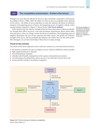 57
THE COMPETITIVE ENVIRONMENT – PORTER’S FIVE FORCES
Managers are most directly affected by forces in their immediate competitive environment.
According to Porter (1980a, 1985) the ability of a firm to earn an acceptable return depends
on five forces – the ability of new competitors to enter the industry, the threat of substitute
products, the bargaining power of buyers, the bargaining power of suppliers and the rivalry
among existing competitors. Figure 3.2 shows Porter’s five forces analysis.
Porter believes that the collective strength of the five forces determines industry profitabil-
ity, through their effects on prices, costs and investment requirements. Buyer power influ-
ences the prices a firm can charge, as does the threat of substitutes. The bargaining power of
suppliers determines the cost of raw materials and other inputs. The greater the collective
strength of the forces, the less profitable the industry: the weaker they are, the more profit-
able. Managers can use their knowledge of these forces to shape strategy.
Threat of new entrants
The extent of this threat depends on how easily new entrants can overcome barriers such as:
z the need for economies of scale (to compete on cost), which are difficult to achieve quickly;
z high capital investment is required;
z lack of distribution channels;
z subsidies which benefit existing firms at the expense of potential new entrants;
z cost advantages of existing firms, such as access to raw materials or know-how; and
z strong customer loyalty to incumbent companies.
The competitive environment – Porter’s five forces
3.4
Five forces analysis is a
technique for identifying
and listing those aspects
of the five forces most
relevant to the profit-
ability of an organisation
at that time.
Substitutes
Suppliers
Industry
competitors
Rivalry among
existing firms
Buyers
Bargaining power
of buyers
Bargaining power
of suppliers
Threat of
new entrants
Threat of
substitutes
Potential
entrants
Figure 3.2 The five forces of industry competition
Source: Porter (1980a), p. 5.
 