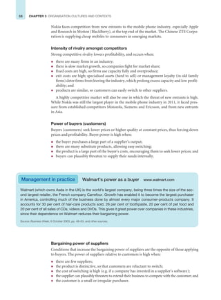 58 CHAPTER 3 ORGANISATION CULTURES AND CONTEXTS
Nokia faces competition from new entrants to the mobile phone industry, especially Apple
and Research in Motion (BlackBerry), at the top end of the market. The Chinese ZTE Corpo-
ration is supplying cheap mobiles to consumers in emerging markets.
Intensity of rivalry amongst competitors
Strong competitive rivalry lowers profitability, and occurs when:
z there are many firms in an industry;
z there is slow market growth, so companies fight for market share;
z fixed costs are high, so firms use capacity fully and overproduce;
z exit costs are high; specialised assets (hard to sell) or management loyalty (in old family
firms) deter firms from leaving the industry, which prolong excess capacity and low profit-
ability; and
z products are similar, so customers can easily switch to other suppliers.
A highly competitive market will also be one in which the threat of new entrants is high.
While Nokia was still the largest player in the mobile phone industry in 2011, it faced pres-
sure from established competitors Motorola, Siemens and Ericsson, and from new entrants
in Asia.
Power of buyers (customers)
Buyers (customers) seek lower prices or higher quality at constant prices, thus forcing down
prices and profitability. Buyer power is high when:
z the buyer purchases a large part of a supplier’s output;
z there are many substitute products, allowing easy switching;
z the product is a large part of the buyer’s costs, encouraging them to seek lower prices; and
z buyers can plausibly threaten to supply their needs internally.
Walmart (which owns Asda in the UK) is the world’s largest company, being three times the size of the sec-
ond largest retailer, the French company Carrefour. Growth has enabled it to become the largest purchaser
in America, controlling much of the business done by almost every major consumer-products company. It
accounts for 30 per cent of hair-care products sold, 26 per cent of toothpaste, 20 per cent of pet food and
20 per cent of all sales of CDs, videos and DVDs. This gives it great power over companies in these industries,
since their dependence on Walmart reduces their bargaining power.
Source: Business Week, 6 October 2003, pp. 48–53, and other sources.
Management in practice Walmart’s power as a buyer www.walmart.com
Bargaining power of suppliers
Conditions that increase the bargaining power of suppliers are the opposite of those applying
to buyers. The power of suppliers relative to customers is high when:
z there are few suppliers;
z the product is distinctive, so that customers are reluctant to switch;
z the cost of switching is high (e.g. if a company has invested in a supplier’s software);
z the supplier can plausibly threaten to extend their business to compete with the customer; and
z the customer is a small or irregular purchaser.
 