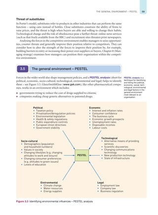 59
THE GENERAL ENVIRONMENT – PESTEL
Threat of substitutes
In Porter’s model, substitutes refer to products in other industries that can perform the same
function – using cans instead of bottles. Close substitutes constrain the ability of firms to
raise prices, and the threat is high when buyers are able and willing to change their habits.
Technological change and the risk of obsolescence pose a further threat: online news services
(such as that freely available from the BBC) and recruitment sites threaten print newspapers.
Analysing the forces in the competitive environment enables managers to seize opportuni-
ties, counter threats and generally improve their position relative to competitors. They can
consider how to alter the strength of the forces to improve their position by, for example,
building barriers to entry or increasing their power over suppliers or buyers. Chapter 8 (Man-
aging strategy) examines how managers can position their organisation within the competi-
tive environment.
Forces in the wider world also shape management policies, and a PESTEL analysis (short for
political, economic, socio-cultural, technological, environmental and legal) helps to identify
these – see Figure 3.3. GlaxoSmithKline (www.gsk.com), like other pharmaceutical compa-
nies, works in an environment which includes:
z governments trying to reduce the cost of drugs supplied to citizens;
z companies making cheap generic alternatives to patented drugs;
The general environment – PESTEL
3.5
PESTEL analysis is a
technique for identifying
and listing the political,
economic, social, tech-
nological, environmental
and legal factors in the
general environment
most relevant to an
organisation.
Technological
• Alternative means of providing
services
• Scientific discoveries
• Changing communications
technology
• New production technology
• State of infrastructure
Socio-cultural
• Demographics (population
and household numbers)
• Values in society
• Changing lifestyles (e.g. changing
attitudes to work and leisure)
• Changing consumer preferences
(e.g. attitudes to green issues)
• Levels of education
Economic
• Interest and inflation rates
• Consumer confidence
• The business cycle
• Economic growth prospects
• Unemployment rates
• Disposable incomes
• Labour costs
Political
• Taxation policy
• Privatisation/deregulation policies
• Environmental legislation
• Health  safety regulations
• Public expenditure controls
• European Union directives
• Government stability
PESTEL
Legal
• Employment law
• Company law
• Business regulation
Environmental
• Climate change
• Water resources
• Energy supplies
Figure 3.3 Identifying environmental influences – PESTEL analysis
 