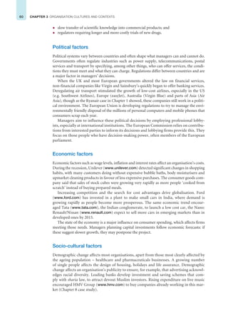 60 CHAPTER 3 ORGANISATION CULTURES AND CONTEXTS
z slow transfer of scientific knowledge into commercial products; and
z regulators requiring longer and more costly trials of new drugs.
Political factors
Political systems vary between countries and often shape what managers can and cannot do.
Governments often regulate industries such as power supply, telecommunications, postal
services and transport by specifying, among other things, who can offer services, the condi-
tions they must meet and what they can charge. Regulations differ between countries and are
a major factor in managers’ decisions.
When the UK and most European governments altered the law on financial services,
non-financial companies like Virgin and Sainsbury’s quickly began to offer banking services.
Deregulating air transport stimulated the growth of low-cost airlines, especially in the US
(e.g. Southwest Airlines), Europe (easyJet), Australia (Virgin Blue) and parts of Asia (Air
Asia), though as the Ryanair case in Chapter 1 showed, these companies still work in a politi-
cal environment. The European Union is developing regulations to try to manage the envi-
ronmentally friendly disposal of the millions of personal computers and mobile phones that
consumers scrap each year.
Managers aim to influence these political decisions by employing professional lobby-
ists, especially at international institutions. The European Commission relies on contribu-
tions from interested parties to inform its decisions and lobbying firms provide this. They
focus on those people who have decision-making power, often members of the European
parliament.
Economic factors
Economic factors such as wage levels, inflation and interest rates affect an organisation’s costs.
During the recession, Unilever (www.unilever.com) detected significant changes in shopping
habits, with many customers doing without expensive bubble baths, body moisturisers and
upmarket cleaning products in favour of less expensive purchases. The consumer goods com-
pany said that sales of stock cubes were growing very rapidly as more people ‘cooked from
scratch’ instead of buying prepared meals.
Increasing competition and the search for cost advantages drive globalisation. Ford
(www.ford.com) has invested in a plant to make small cars in India, where demand is
growing rapidly as people become more prosperous. The same economic trend encour-
aged Tata (www.tata.com), the Indian conglomerate, to launch a low cost car, the Nano:
Renault/Nissan (www.renault.com) expect to sell more cars in emerging markets than in
developed ones by 2015.
The state of the economy is a major influence on consumer spending, which affects firms
meeting those needs. Managers planning capital investments follow economic forecasts: if
these suggest slower growth, they may postpone the project.
Socio-cultural factors
Demographic change affects most organisations, apart from those most clearly affected by
the ageing population – healthcare and pharmaceuticals businesses. A growing number
of single people affects the design of housing, holidays and life assurance. Demographic
change affects an organisation’s publicity to ensure, for example, that advertising acknowl-
edges racial diversity. Leading banks develop investment and saving schemes that com-
ply with sharia law, to attract devout Muslim investors. Rising expenditure on live music
encouraged HMV Group (www.hmv.com) to buy companies already working in this mar-
ket (Chapter 8 case study).
 