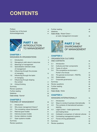 CONTENTS
Preface xi
Guided tour of the book xii
Acknowledgements xv
PART 1 AN
INTRODUCTION
TO MANAGEMENT
CHAPTER 1
MANAGING IN ORGANISATIONS 4
1.1 Introduction 5
1.2 Managing to add value to resources 6
1.3 Meanings of management 7
1.4 Specialisation between areas
of management 9
1.5 Influencing through the process
of managing 12
1.6 Influencing through the tasks
of managing 15
1.7 Influencing through shaping
the context 17
1.8 Critical thinking 19
Summary 20
Review questions 21
Further reading 21
Weblinks 22
Case study: Ryanair 23
CHAPTER 2
THEORIES OF MANAGEMENT 26
2.1 Introduction 27
2.2 Why study management theory? 28
2.3 The competing values framework 29
2.4 Rational goal models 31
2.5 Internal process models 34
2.6 Human relations models 37
2.7 Open systems models 40
Summary 43
Review questions 44
Further reading 45
Weblinks 45
Case study: Robert Owen –
an early management innovator 46
PART 2 THE
ENVIRONMENT
OF MANAGEMENT
CHAPTER 3
ORGANISATION CULTURES
AND CONTEXTS 50
3.1 Introduction 51
3.2 Cultures and their components 52
3.3 Types of culture 54
3.4 The competitive environment –
Porter’s five forces 57
3.5 The general environment – PESTEL 59
3.6 Stakeholders 62
3.7 Corporate governance 63
Summary 65
Review questions 65
Further reading 65
Weblinks 66
Case study: Nokia 67
CHAPTER 4
MANAGING INTERNATIONALLY 70
4.1 Introduction 71
4.2 Ways to conduct business internationally 73
4.3 The contexts of international business –
PESTEL 75
4.4 Legal context – trade agreements
and trading blocs 78
4.5 Hofstede’s comparison of national cultures 79
4.6 Contrasting management systems 81
4.7 Forces driving globalisation 82
Summary 85
Review questions 85
 