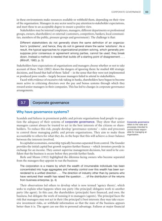 63
CORPORATE GOVERNANCE
in these environments make resources available or withhold them, depending on their view
of the organisation. Managers in any sector need to pay attention to stakeholder expectations,
and meet these to an acceptable degree to ensure a positive view.
Stakeholders may be internal (employees, managers, different departments or professional
groups, owners, shareholders) or external (customers, competitors, bankers, local communi-
ties, members of the public, pressure groups and government). The challenge is that:
Different stakeholders do not generally share the same definition of an organiza-
tion’s ‘problems’, and hence, they do not in general share the same ‘solutions’. As a
result, the typical approaches to organizational problem solving, which generally pre-
suppose prior consensus or agreement among parties, cannot be used; they break
down. Instead a method is needed that builds off a starting point of disagreement . . .
(Mitroff, 1983, p. 5)
Stakeholders have expectations of organisations and managers choose whether or not to take
account of these. Nutt (2002) shows the dangers of ignoring them: he studied 400 strategic
decisions, and found that half of them ‘failed’ – in the sense that they were not implemented
or produced poor results – largely because managers failed to attend to stakeholders.
Faced with evidence of excessive risk-taking in banks, shareholders have begun to become
more active in criticising directors over the pay and bonus systems through which they
reward senior managers in their companies. This has led to changes in corporate governance
arrangements.
Why have governance systems?
Scandals and failures in prominent public and private organisations lead people to ques-
tion the adequacy of their systems of corporate governance. They show that senior
managers cannot always be trusted to act in the best interests of the citizens or share-
holders. To reduce this risk, people develop ‘governance systems’ – rules and processes
to control those managing public and private organisations. They aim to make them
accountable to others for what they do, in the hope that this will achieve a closer balance
between the interests involved.
In capitalist economies, ownership typically becomes separated from control. The founder
provides the initial capital but growth requires further finance – which investors provide in
exchange for an income. They cannot supervise management decisions, but need to be con-
fident that the business is secure before they provide further funds.
Berle and Means (1932) highlighted the dilemma facing owners who become separated
from the managers they appoint to run the business:
The corporation is a means by which the wealth of innumerable individuals has been
concentrated into huge aggregates and whereby control over this wealth has been sur-
rendered to a unified direction . . . The direction of industry other than by persons who
have ventured their wealth has raised the question . . . of the distribution of the returns
from business enterprise. (p. 4)
Their observations led others to develop what is now termed ‘agency theory’, which
seeks to explain what happens when one party (the principal) delegates work to another
party (the agent). In this case, the shareholders (principals) have financed, and own, the
business, but delegate the work of running it to managers (agents). The principal faces the
risk that managers may not act in their (the principal’s) best interests: they may take exces-
sive investment risks, or withhold information so that the state of the business appears
better than it is. The agent can use this to personal advantage. Failures at major financial
Corporate governance
3.7
Corporate governance
refers to the rules and
processes intended to
control those respon-
sible for managing an
organisation.
 