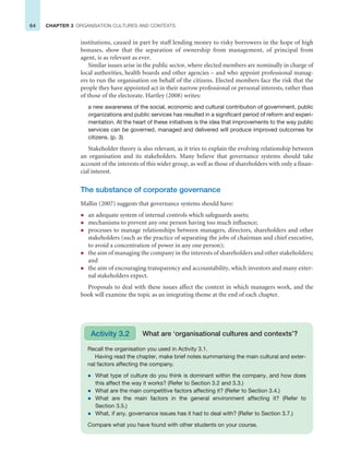 64 CHAPTER 3 ORGANISATION CULTURES AND CONTEXTS
institutions, caused in part by staff lending money to risky borrowers in the hope of high
bonuses, show that the separation of ownership from management, of principal from
agent, is as relevant as ever.
Similar issues arise in the public sector, where elected members are nominally in charge of
local authorities, health boards and other agencies – and who appoint professional manag-
ers to run the organisation on behalf of the citizens. Elected members face the risk that the
people they have appointed act in their narrow professional or personal interests, rather than
of those of the electorate. Hartley (2008) writes:
a new awareness of the social, economic and cultural contribution of government, public
organizations and public services has resulted in a significant period of reform and experi-
mentation. At the heart of these initiatives is the idea that improvements to the way public
services can be governed, managed and delivered will produce improved outcomes for
citizens. (p. 3)
Stakeholder theory is also relevant, as it tries to explain the evolving relationship between
an organisation and its stakeholders. Many believe that governance systems should take
account of the interests of this wider group, as well as those of shareholders with only a finan-
cial interest.
The substance of corporate governance
Mallin (2007) suggests that governance systems should have:
z an adequate system of internal controls which safeguards assets;
z mechanisms to prevent any one person having too much influence;
z processes to manage relationships between managers, directors, shareholders and other
stakeholders (such as the practice of separating the jobs of chairman and chief executive,
to avoid a concentration of power in any one person);
z the aim of managing the company in the interests of shareholders and other stakeholders;
and
z the aim of encouraging transparency and accountability, which investors and many exter-
nal stakeholders expect.
Proposals to deal with these issues affect the context in which managers work, and the
book will examine the topic as an integrating theme at the end of each chapter.
Recall the organisation you used in Activity 3.1.
Having read the chapter, make brief notes summarising the main cultural and exter-
nal factors affecting the company.
z What type of culture do you think is dominant within the company, and how does
this affect the way it works? (Refer to Section 3.2 and 3.3.)
z What are the main competitive factors affecting it? (Refer to Section 3.4.)
z What are the main factors in the general environment affecting it? (Refer to
Section 3.5.)
z What, if any, governance issues has it had to deal with? (Refer to Section 3.7.)
Compare what you have found with other students on your course.
Activity 3.2 What are ‘organisational cultures and contexts’?
 