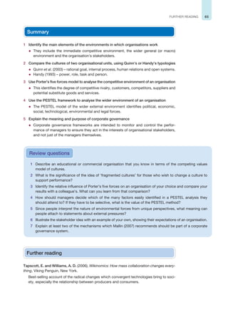 65
FURTHER READING
Summary
1 Identify the main elements of the environments in which organisations work
z They include the immediate competitive environment, the wider general (or macro)
environment and the organisation’s stakeholders.
2 Compare the cultures of two organisational units, using Quinn’s or Handy’s typologies
z Quinn et al. (2003) – rational goal, internal process, human relations and open systems.
z Handy (1993) – power, role, task and person.
3 Use Porter’s five forces model to analyse the competitive environment of an organisation
z This identifies the degree of competitive rivalry, customers, competitors, suppliers and
potential substitute goods and services.
4 Use the PESTEL framework to analyse the wider environment of an organisation
z The PESTEL model of the wider external environment identifies political, economic,
social, technological, environmental and legal forces.
5 Explain the meaning and purpose of corporate governance
z Corporate governance frameworks are intended to monitor and control the perfor-
mance of managers to ensure they act in the interests of organisational stakeholders,
and not just of the managers themselves.
1 Describe an educational or commercial organisation that you know in terms of the competing values
model of cultures.
2 What is the significance of the idea of ‘fragmented cultures’ for those who wish to change a culture to
support performance?
3 Identify the relative influence of Porter’s five forces on an organisation of your choice and compare your
results with a colleague’s. What can you learn from that comparison?
4 How should managers decide which of the many factors easily identified in a PESTEL analysis they
should attend to? If they have to be selective, what is the value of the PESTEL method?
5 Since people interpret the nature of environmental forces from unique perspectives, what meaning can
people attach to statements about external pressures?
6 Illustrate the stakeholder idea with an example of your own, showing their expectations of an organisation.
7 Explain at least two of the mechanisms which Mallin (2007) recommends should be part of a corporate
governance system.
Review questions
Further reading
Tapscott, E. and Williams, A. D. (2006), Wikinomics: How mass collaboration changes every-
thing, Viking Penguin, New York.
Best-selling account of the radical changes which convergent technologies bring to soci-
ety, especially the relationship between producers and consumers.
 