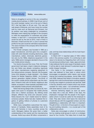 67
Nokia is struggling to survive in the very competitive
mobile phone business. In 2008 it had 40 per cent of
the world handset market, but at the end of March
2011 that had fallen to 29 per cent. This was still
well ahead of Motorola, and many times the number
sold by rivals such as Samsung and Ericsson: but
its position was being challenged by competitors.
Managers were making big changes in the company
to meet the expectations of customers and share-
holders. In April 2011, it announced that 4000 jobs
would be lost by the end of 2012, most of them in
Denmark, Finland and the UK: in June it warned that
profits for the year would be well below expectations.
The value of shares in the company fell to their lowest
level since 1998.
The Finnish company was founded in 1895 as a
paper manufacturer, and then grew into a conglom-
erate with wide interests including electronics, cable
manufacture, rubber, chemicals, electricity genera-
tion and, by the 1960s, telephone equipment. In the
early 1990s senior managers decided to focus on the
new mobile phone industry.
Two factors favoured this move. First, the Finnish
government had taken a lead in telecoms deregula-
tion and Nokia was already competing vigorously
with other manufacturers supplying equipment to
the national phone company. Second, the European
Union (EU) adopted a single standard – the Global
System for Mobile Telephony (GSM) – for Europe’s
second generation (digital) phones. Two-thirds of
the world’s mobile phone subscribers use this stan-
dard. Finland’s links with its Nordic neighbours also
helped, as people in these sparsely populated coun-
tries adopted mobile phones enthusiastically.
Nokia had strong design skills, but above all, man-
agers were quick to recognise that mobile phones
were now a fashion accessory. By offering smart
designs, different ring tones and coloured covers,
Nokia became the ‘cool’ mobile brand for fashion-
conscious people. Nokia had also mastered the lo-
gistics of getting millions of phones to customers
around the world.
While many competitors subcontract the manu-
facture of handsets, Nokia assembles most of its
own, with factories in many countries across the
world. Managers believe this gives them a better
understanding of the market and the manufacturing
process. Nokia buys about 80 billion components a
year, and has close relationships with its most impor-
tant suppliers.
In March 2011 it reported sales of 108.5 million
units in the previous quarter. It is continuing to add
value to its devices by integrating them with innova-
tive services providing music, maps, apps and email.
It also believes that its wide range of handsets means
it will be able to meet demand if customers begin to
prefer cheaper handsets.
One factor in the company’s sustained suc-
cess was believed to have been a culture which
encourages co-operation within teams, and across
internal and external boundaries. Jorma Ollila, CEO
until 2006, believed that Nokia’s innovative capacity
springs from multi-functional teams working together
to bring new insights to products and services. Staff
in the four divisions work in teams which may remain
constant for many years – but sometimes combine
with other teams to work on a common task.
Informal mentoring begins as soon as some-
one steps into a new job. Within a few days, the
employee’s manager lists the people in the organi-
sation whom it would be useful for the employee to
meet. They also review what topics the newcomer
should discuss with the suggested contact, and why
establishing a relationship with them is important.
The gift of time – in the form of hours spent on coach-
ing and building networks – is a crucial part of the
collaborative culture.
Nokia also encourages a culture of communica-
tion by creating small groups to work on a strategic
issue for four months. This helps them to build ties
Case study Nokia www.nokia.com
CASE STUDY
Courtesy of Nokia.
 