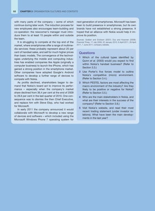 68 CHAPTER 3 ORGANISATION CULTURES AND CONTEXTS
with many parts of the company – some of which
continue during later work. The induction process for
new employees also encourages team-building and
co-operation: the newcomer’s manager must intro-
duce them to at least 15 people within and outside
the team.
It is struggling to compete at the top end of the
market, where smartphones offer a range of multime-
dia services: these probably represent about 20 per
cent of handset sales, and sell for much higher prices
than basic models. The convergence of the technol-
ogies underlying the mobile and computing indus-
tries has enabled companies like Apple (originally a
computer business) to launch the iPhone, which has
gained a strong position in the smartphone market.
Other companies have adopted Google’s Android
software to develop a further range of devices to
compete with Nokia.
As profits declined, shareholders began to de-
mand that Nokia’s board act to improve its perfor-
mance – especially when the company’s market
share declined from 36.4 per cent at the end of 2009
to 28.6 per cent in the last quarter of 2010. One con-
sequence was to dismiss the then Chief Executive,
and replace him with Steve Elop, who had worked
for Microsoft.
In early 2011 the company announced it would
collaborate with Microsoft to develop a new range
of devices and software – which included using the
Microsoft Windows Phone 7 operating system for
next generation of smartphones. Microsoft has been
keen to build presence in smartphones, but its own
brands have not established a strong presence. It
hoped that an alliance with Nokia would help it im-
prove its position.
Sources: Grattan and Erickson (2007); Doz and Kosonen (2008);
Financial Times, 17 July 2009, 22 January 2010, 8 April 2011, 28 April
2011, 1 June 2011; company website.
Questions
1 Which of the cultural types identified by
Quinn et al. (2003) would you expect to find
within Nokia’s handset business? (Refer to
Section 3.3.)
2 Use Porter’s five forces model to outline
Nokia’s competitive (micro) environment.
(Refer to Section 3.4.)
3 Which PESTEL factors are most affecting the
macro environment of the industry? Are they
likely to be positive or negative for Nokia?
(Refer to Section 3.5.)
4 Who are the main stakeholders in Nokia, and
what are their interests in the success of the
company? (Refer to Section 3.6.)
5 Visit Nokia’s website, and read their most
recent trading statement (under investor re-
lations). What have been the main develop-
ments in the last year?
 