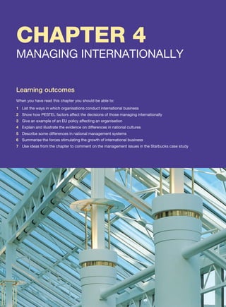 CHAPTER 4
MANAGING INTERNATIONALLY
Learning outcomes
When you have read this chapter you should be able to:
1 List the ways in which organisations conduct international business
2 Show how PESTEL factors affect the decisions of those managing internationally
3 Give an example of an EU policy affecting an organisation
4 Explain and illustrate the evidence on differences in national cultures
5 Describe some differences in national management systems
6 Summarise the forces stimulating the growth of international business
7 Use ideas from the chapter to comment on the management issues in the Starbucks case study
 
