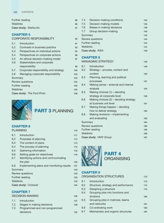 Further reading 86
Weblinks 86
Case study: Starbucks 87
CHAPTER 5
CORPORATE RESPONSIBILITY 90
5.1 Introduction 91
5.2 Contrasts in business practice 92
5.3 Perspectives on individual actions 94
5.4 Perspectives on corporate actions 96
5.5 An ethical decision-making model 97
5.6 Stakeholders and corporate
responsibility 99
5.7 Corporate responsibility and strategy 100
5.8 Managing corporate responsibility 103
Summary 104
Review questions 104
Further reading 105
Weblinks 105
Case study: The Ford Pinto 106
PART 3 PLANNING
CHAPTER 6
PLANNING 110
6.1 Introduction 111
6.2 Purposes of planning 112
6.3 The content of plans 113
6.4 The process of planning 115
6.5 Gathering information 116
6.6 Setting goals (or objectives) 118
6.7 Identifying actions and communicating
the plan 120
6.8 Implementing plans and monitoring results 121
Summary 122
Review questions 123
Further reading 123
Weblinks 123
Case study: Crossrail 124
CHAPTER 7
DECISION-MAKING 126
7.1 Introduction 127
7.2 Stages in making decisions 128
7.3 Programmed and non-programmed
decisions 132
7.4 Decision-making conditions 134
7.5 Decision-making models 135
7.6 Biases in making decisions 139
7.7 Group decision-making 140
Summary 142
Review questions 144
Further reading 144
Weblinks 144
Case study: IKEA 146
CHAPTER 8
MANAGING STRATEGY 148
8.1 Introduction 149
8.2 Strategy – process, content and
context 150
8.3 Planning, learning and political
processes 151
8.4 Making sense – external and internal
analysis 154
8.5 Making choices (1) – deciding
strategy at corporate level 158
8.6 Making choices (2) – deciding strategy
at business unit level 161
8.7 Making things happen – deciding
how to deliver strategy 162
8.8 Making revisions – implementing
and evaluating 163
Summary 164
Review questions 165
Further reading 165
Weblinks 166
Case study: HMV Group 167
PART 4
ORGANISING
CHAPTER 9
ORGANISATION STRUCTURES 172
9.1 Introduction 173
9.2 Structure, strategy and performance 174
9.3 Designing a structure 175
9.4 Grouping jobs into functions and
divisions 180
9.5 Grouping jobs in matrices, teams
and networks 181
9.6 Co-ordinating work 182
9.7 Mechanistic and organic structures 184
viii CONTENTS
 