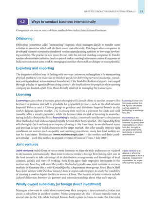 73
WAYS TO CONDUCT BUSINESS INTERNATIONALLY
Companies use one or more of these methods to conduct international business.
Offshoring
Offshoring (sometimes called ‘outsourcing’) happens when managers decide to transfer some
activities to countries which will do them more cost-efficiently. This began when companies in
developed Western economies transferred routine manufacturing activities to low-wage develop-
ing countries. The practice is now more diverse, with the internet enabling companies to transfer
routineadministrativeactivities(suchaspayrollandaccounting)tooverseascentres.Companiesin
India now outsource some work to emerging economies where staff are cheaper or more plentiful.
Exporting and importing
The longest established way of dealing with overseas customers and suppliers is by transporting
physical products (raw materials or finished goods) or delivering services (insurance, consul-
tancy or legal advice) across national boundaries. If the final distribution of exports is arranged
through a dealer or agent in the receiving country, the implications for people in the exporting
company are limited, apart from those directly involved in managing the transactions.
Licensing
Licensing occurs when a business grants the right to (licenses) a firm in another country (the
licensee) to produce and sell its products for a specified period – such as the deal between
Imperial Tobacco and a Chinese group to produce and distribute Imperial brands in the
world’s largest cigarette market. The licensing firm receives a payment for each unit sold
(usually called a royalty payment), while the licensee takes the risk of investing in manufac-
turing and distribution facilities. Franchising is similar, commonly used by service businesses
(like Starbucks) that wish to expand rapidly beyond their home market. The expanding firm
sells the right (the franchise) to a company allowing it (the franchisee) to use the brand name
and product design to build a business in the target market. The seller usually imposes tight
conditions on matters such as quality and working procedures: many fast-food outlets are
run by franchisees. Mothercare (www.mothercareplc.com) – the mother-and-baby prod-
ucts retailer – used this method to expand overseas (Financial Times, 3 July 2008).
Joint ventures
Joint ventures enable firms in two or more countries to share the risks and resources required
to do business internationally. Most joint ventures involve a foreign firm linking with one in
the host country to take advantage of its distribution arrangements and knowledge of local
customs, politics and ways of working. Both firms agree their respective investment in the
venture and how they will share the profits. Starbucks typically uses joint ventures in overseas
markets: in Germany this is with KarstadtQuelle, a department store group. Royal Dutch Shell
has a joint venture with Shenhua Group, China’s largest coal company, to study the possibility
of creating a coal-to-liquids facility in western China. The hazards of joint ventures include
cultural differences between the partners and misunderstandings about what each expects.
Wholly owned subsidiary (or foreign direct investment)
Managers who want to retain close control over their company’s international activities can
create a subsidiary in another country. Motor companies do this – Nissan manufactures at
several sites in the UK, while General Motors built a plant in India to make the Chevrolet
Ways to conduct business internationally
4.2
Licensing is when one
firm gives another firm
the right to use assets
such as patents or
technology in exchange
for a fee.
Franchising is the
practice of extending a
business by giving other
organisations, in return
for a fee, the right to
use your brand name,
technology or product
specifications.
A joint venture is an
alliance in which the
partners agree to form a
separate, independent
organisation for a spe-
cific business purpose.
 