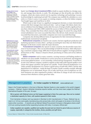 74 CHAPTER 4 MANAGING INTERNATIONALLY
Spark. Such foreign direct investment (FDI) to build or acquire facilities in a foreign coun-
try, and manage them directly, is costly. The advantages are that all profits stay within the
company, which also retains control over its expertise, technology and marketing: it secures
local knowledge by employing local staff. The company may establish the subsidiary as a new
entity or, if time is scarce, it can acquire an existing company, as when the Indian company
Tata bought Jaguar and Land Rover in 2010.
Which route to take (if any) is a significant management decision, as many international
ventures fail: their managers have destroyed value – such as Gregg’s (the bakery chain) deci-
sion to withdraw from the Belgian market after five years of trying to build a significant busi-
ness there. Johnson and Tellis (2008) studied the success or failure of firms entering India and
China. They concluded that firms which retained a high degree of control (by using wholly
owned subsidiaries) were more successful than those who did not. Early entrants were more
successful than latecomers, and smaller companies were more successful than large.
Companies also develop different forms of organisation for their international business –
multinational, transnational and global.
Multinational companies are based in one country, but have significant production and
marketing operations in many others – perhaps accounting for more than one-third of sales.
Managers in the home country make the major decisions.
Transnational companies also operate in many countries, but decentralise many deci-
sions to local managers. They use local knowledge to build the business, while still project-
ing a consistent company image. IBM (the US-based software supplier) no longer performs
all functions at HQ – finance is based in Brazil, purchasing in China and service delivery
in India.
Global companies work in many countries, securing resources and finding markets in
whichever are most suitable. Production or service processes are performed, and integrated,
across many global locations – as are ownership, control and top management. Trend Micro,
an anti-virus software company, needed to organise so that staff could respond rapidly to new
viruses that appear anywhere and spread very quickly. Trend’s financial headquarters is in
Tokyo; product development is in Taiwan (a good source of staff with a PhD); and the sales
department is in California – inside the huge US market. Nestlé is another example: although
headquarters are in Switzerland, 98 per cent of sales and 96 per cent of employees are not.
Such businesses are often organised by product, with those in charge of each unit securing
resources from whichever country gives best value.
Foreign direct invest-
ment (FDI) is the
practice of investing
shareholder funds di-
rectly in another country,
by building or buying
physical facilities, or by
buying a company.
Multinational compa-
nies are managed from
one country, but have
significant production
and marketing opera-
tions in many others.
Transnational compa-
nies operate in many
countries and delegate
many decisions to local
managers.
Global companies work
in many countries, secur-
ing resources and finding
markets in whichever
country is most suitable.
Deep in the Punjab heartland, in the town of Barnala, Rajinder Gupta is a star supplier to the world’s biggest
company – Walmart. Gupta’s Abhishek Industries exports textiles, and has twice been judged the Walmart
International Supplier of the year. He says:
We’ve grown with Walmart since we first began supplying to them five years ago. Now we’ve created
a dedicated capacity for them, with systems geared to their needs.
From tanneries in Kanpur and rug weavers in Mumbai to shirt manufacturers in Tirupur, Walmart has ze-
roed in on 142 low-cost quality manufacturing units across India, which will supply to its stores in the US and
twelve other countries ... It recently set up Walmart Global Procurement Company in Bangalore where a staff
of 54 are working towards further expanding business with India. A company official said:
Indian suppliers are capable, qualified and quality-focused and we intend to grow India as a source of
supply, especially in categories like textiles, shoes, jewellery and gift items.
Source: Based on ‘Walmart Effect’, Times of India Corporate Dossier, 28 May 2004.
Management in practice An Indian supplier to Walmart www.walmart.com
 