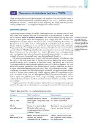 75
THE CONTEXTS OF INTERNATIONAL BUSINESS – PESTEL
People managing international operations pay close attention to the international aspects of
the general business environment outlined in Chapter 3: the PESTEL framework becomes
international. Section 4.3 outlines four of these (beginning, for clarity, with the economic
context), and Sections 4.4 and 4.5 present the legal and cultural contexts.
Economic context
One area of economic theory is that which aims to understand why nations trade with each
other, rather than being self-sufficient. It uses the idea of the specialisation of effort, from
which comes the theory of absolute advantage. This states that by specialising in the pro-
duction of those goods which they can produce more cheaply than other countries, and
trading them with others, nations will increase their economic well-being. If countries use
the resources in which they have an advantage (such as fertile land, rich raw materials or
efficient methods) to produce goods and services, and then exchange them with countries for
things in which they are most efficient, they will collectively add more value than if everyone
was self-sufficient. While being self-sufficient sounds attractive, it is more costly than buying
things which someone else can produce more cheaply. The theory is, of course, a great deal
more complex than that, but even this simple account begins to explain why nations trade
with each other, even though each could make the traded goods themselves.
Evidence supporting theory comes from the rapid internationalisation of production since
the 1960s. At that time, many firms in the developed world realised that labour intensive
manufacturing and service operations in their home country was a costly way of working.
This was especially the case in electrical and electronic goods, clothing, footwear and toys,
which faced growing competition from cheaper imports. Managers looked for new sources
of supply, and received a positive response from a small group of Asian countries – Taiwan,
Hong Kong, South Korea and especially Singapore. These took the opportunity over the next
30 years to become major ‘outsourcing’ centres, supplying goods and components to com-
panies around the world. They also developed their education systems so that they now do
work of higher value, widening their product range – including a growing trade in services
such as software development and the back-office functions of airlines and banks. Table 4.1
gives examples.
Companies sometimes find that operations in remote locations require more management
time than they expected, so reducing the cost advantage. Some also find that customers object
The contexts of international business – PESTEL
4.3
The theory of absolute
advantage is a trade
theory which proposes
that by specialising in the
production of goods and
services which they can
produce more efficiently
than others, nations will
increase their economic
well-being.
Table 4.1 Examples of the internationalisation of production
Company Work transferred Reasons given
BT
www.bt.com
Opened call centres in India,
replacing the jobs of 2000 staff
in the UK
‘To meet cost-saving targets
and remain competitive’
Gillette
www.gillette.com
Closed three factories (two
UK and one German) and
transferred work to new factory
in eastern Europe
‘Significantly reduce costs and
improve operating efficiency’
Dyson
www.dyson.co.uk
Moved production of vacuum
cleaners and washing
machines from UK to Malaysia
‘Reduce manufacturing costs
help protect UK jobs in design
and development’
 