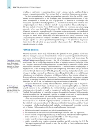 76 CHAPTER 4 MANAGING INTERNATIONALLY
to talking to a call centre operator in a distant country who may lack the local knowledge to
conduct a transaction smoothly. They are then likely to ‘repatriate’ the outsourced activities.
The internationalisation of markets happens when companies from the wealthier coun-
tries see market opportunities in less developed ones. The most common measure of eco-
nomic development is income per head of population – a measure of a country’s total
production, adjusted for size of population. As incomes in relatively poor countries rise,
foreign companies see them as attractive markets – many see parts of Africa as offering valu-
able new markets (Financial Times, 30 November 2010). Car companies expect emerging
economies to buy more than half their output by 2015, as people in these countries become
richer and seek greater personal mobility. Consumer products companies (such as British
American Tobacco or Phillip Morris) see good prospects in developing countries such as
Malaysia and South Africa, whose high birth rates ensure more young consumers. Hong
Kong Disneyland reflects the company’s belief that Asia’s media and entertainment market
will grow rapidly. The Chinese government agreed, taking a 57 per cent stake in the project.
Disney hopes this will help it win good terms for other ventures there – TV, films, advertis-
ing and consumer products.
Political context
Whatever economic theory may predict about the patterns of trade, political factors also
influence managers’ decisions. These include the nature of a country’s political institutions,
government involvement in the economy and laws on corruption. Such factors shape the
political risk a company faces in a country – the risk of losing assets, earning power or mana-
gerial control due to political events or the actions of host governments. During the 1990s
east European countries offered large incentives to attract Western companies to build power
plants in their territories: now they are members of the EU these incentives may be judged as
illegal state aid, so the investing companies risk losing money. BP has built a major presence
in Russia through it joint venture TNK-BP, giving the company strategically valuable access
to huge oil and gas reserves. It also becomes exposed to political risks, as powerful Russian
politicians are involved in the oil industry: in 2011 many believed these internal political con-
flicts were affecting attitudes to the joint venture. Companies planning investments overseas,
especially in emerging economies, spend time and money assessing factors like the stability of
the regime, the rule of law, the extent of corruption and the risk of terrorism.
The political system in a country influences business, and managers adapt to the prevail-
ing ideology. Political ideologies are closely linked to economic philosophies and attitudes
towards business. In the United States the political ideology is grounded in a constitution
which guarantees the rights of people to own property and to have wide freedom of choice.
This laid the foundations of a capitalist economy favourable to business. While countries
such as Australia or the UK are equally capitalist in outlook, others such as Brazil or France
have political ideologies which give more emphasis to social considerations.
There are close links between political and economic systems – especially in how they
allocate resources and deal with property ownership. Governments of all forms set the rules
that establish what commercial activity takes place within their jurisdiction, and how it can
be conducted – whether in a fundamentally capitalist way, in a centrally controlled way, or a
mix of the two. Differences in political systems affect business life through:
z the balance between state-owned and privately owned enterprises;
z the amount of state intervention in business through subsidies, taxes and regulation;
z policies towards foreign companies trading in the country, with or without local partners
(India is reluctant to allow foreign retailers like IKEA to enter the country);
z policies towards foreign companies acquiring local firms;
z policies on employment practices, working conditions and job protection (in 2010 the
French government ordered Renault to make the new Clio in France, rather than move
production to Turkey).
Political risk is the risk
of losing assets, earning
power or managerial
control due to political
events or the actions
of host governments.
An ideology is a set
of integrated beliefs,
theories and doctrines
that helps to direct the
actions of a society.
 