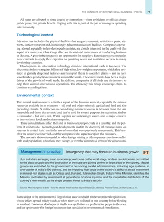 77
THE CONTEXTS OF INTERNATIONAL BUSINESS – PESTEL
All states are affected to some degree by corruption – when politicians or officials abuse
public power for private benefit. Coping with this is part of the job of managers operating
internationally.
Technological context
Infrastructure includes the physical facilities that support economic activities – ports, air-
ports, surface transport and, increasingly, telecommunications facilities. Companies operat-
ing abroad, especially in less-developed countries, are closely interested in the quality of this
aspect of a country as it has a huge effect on the cost and convenience of conducting business
in the area. A poor infrastructure is an opportunity for suppliers. European water companies
have contracts to apply their expertise to providing water and sanitation services to many
developing countries.
Developments in information technology stimulate international trade in two ways. The
electronics industry requires billions of high-value, low-weight components, which they pro-
duce in globally dispersed factories and transport them to assembly plants – and in turn
send finished products to consumers around the world. These movements have been a major
driver of the growth of world trade. In addition, companies of all kinds use the internet to
help them control international operations. The efficiency this brings encourages them to
continue extending these.
Environmental context
The natural environment is a further aspect of the business context, especially the natural
resources available in an economy – oil, coal and other minerals, agricultural land and the
prevailing climate. A distinction in considering natural resources is between those that are
renewable and those that are not: land can be used for several purposes in succession, timber
is renewable – but oil is not. Water supplies are increasingly scarce, and a major concern
to international food production companies.
These considerations affect the kind of businesses people create in a country, and the pat-
tern of world trade. Technological developments enable the discovery of resources (new oil
reserves in central Asia) and fuller use of some that were previously uneconomic. This ben-
efits the countries concerned, and the companies who agree to exploit the resources.
The process is also controversial, as when foreign mining or oil companies come into conflict
with local populations whose land they occupy, or over the commercial terms of the concessions.
Just as India is emerging as an economic powerhouse on the world stage, landless revolutionaries committed
to the class struggle and the destruction of the state are gaining control of large areas of the country. Maoist
groups are estimated by the government to be running parallel administrations, including legal systems, in
one-quarter of India’s 600 districts, and are imposing high costs on the country’s ability to attract investment
in mineral-rich states such as Orissa and Jharkand. Manmohan Singh, India’s Prime Minister, identifies the
Maoists, motivated by resentment at generations of social injustice and the inequitable distribution of the
country’s new wealth, as the single greatest threat to India’s security.
Source: After Insurgency in India – how the Maoist threat reaches beyond Nepal (Jo Johnson), Financial Times, 26 April 2006, p. 13.
Management in practice Insurgency that may threaten business growth
Some object to the environmental degradation associated with timber or mineral exploitation,
whose effects spread widely (such as when rivers are polluted in one country before flowing
to another). Economic development itself causes pollution – a problem for people in the area,
and an opportunity for foreign businesses that specialise in environmental remediation.
 