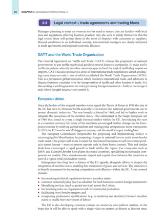 78 CHAPTER 4 MANAGING INTERNATIONALLY
Managers planning to enter an overseas market need to ensure they are familiar with local
laws and regulations affecting business practice: they also seek to satisfy themselves that the
legal system there will protect them in the event of disputes with customers or suppliers.
Beyond conditions in an individual country, international managers are closely interested
in trade agreements and regional economic alliances.
GATT and the World Trade Organization
The General Agreement on Tariffs and Trade (GATT) reduces the propensity of national
governments to put tariffs on physical goods to protect domestic companies. Its main tool is
tariff concessions, whereby member countries agree to limit the level of tariffs they impose on
imports. GATT has also sponsored a series of international trade negotiations aimed at reduc-
ing restrictions on trade – one of which established the World Trade Organization (WTO).
This is a permanent global institution which monitors international trade, and arbitrates in
disputes between countries over the interpretation of tariffs and other barriers to trade. It is
also seeking a world agreement on rules governing foreign investment – both to encourage it
and, where thought necessary, to control it.
European Union
Since the leaders of the original member states signed the Treaty of Rome in 1959 the aim of
the EU has been to eliminate tariffs and other restrictions that national governments use to
protect domestic industries. This was broadly achieved by 1968, and led to further work to
integrate the economies of the member states. This culminated in the Single European Act
of 1986 that aimed to create a single internal market within the EU. Introducing the euro
as a common currency for many of the members encouraged further changes in the Euro-
pean economy by unifying capital markets and making price comparisons more transparent.
In 2010 the EU was the world’s biggest economy, and the world’s largest trading bloc.
The European Commission (responsible for proposing and implementing policy) is
encouraging this liberalisation by proposing changes in national laws to make cross-border
trade easier. One project will make it easier for investment businesses to sell investment prod-
ucts across Europe – most at present operate only in their home country. This and similar
deals have encouraged a rapid growth in trade within the region. Car companies such as
BMW and DaimlerChrysler have plants in several countries, specialising in particular com-
ponents or models. They simultaneously import and export these between the countries as
part of a region-wide production system.
Enlargement has long been a feature of the EU agenda, alongside efforts to deepen the
integration of member states, enabling free movement of goods and services. The intention is
to benefit consumers by increasing competition and efficiency within the EU. Areas covered
include:
z harmonising technical regulations between member states;
z common industrial policy (such as subsidies for local businesses and/or foreign investment);
z liberalising services (such as postal services) across the Union;
z harmonising rules on employment and environmental protection;
z facilitating cross-border mergers; and
z recognising professional qualifications (e.g. in medicine and dentistry) between member
states to enable freer movement of labour.
The EU is also developing common policies on monetary and political matters, in the
hope that it will be able to speak with a single voice on matters as diverse as interest rates,
Legal context – trade agreements and trading blocs
4.4
 