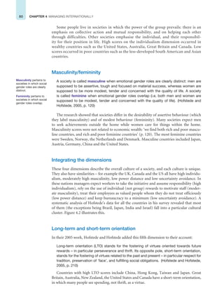 80 CHAPTER 4 MANAGING INTERNATIONALLY
Some people live in societies in which the power of the group prevails: there is an
emphasis on collective action and mutual responsibility, and on helping each other
through difficulties. Other societies emphasise the individual, and their responsibil-
ity for their position in life. High scores on the individualism dimension occurred in
wealthy countries such as the United States, Australia, Great Britain and Canada. Low
scores occurred in poor countries such as the less-developed South American and Asian
countries.
Masculinity/femininity
A society is called masculine when emotional gender roles are clearly distinct: men are
supposed to be assertive, tough and focused on material success, whereas women are
supposed to be more modest, tender and concerned with the quality of life. A society
is called feminine when emotional gender roles overlap (i.e. both men and women are
supposed to be modest, tender and concerned with the quality of life). (Hofstede and
Hofstede, 2005, p. 120)
The research showed that societies differ in the desirability of assertive behaviour (which
they label masculinity) and of modest behaviour (femininity). Many societies expect men
to seek achievements outside the home while women care for things within the home.
Masculinity scores were not related to economic wealth: ‘we find both rich and poor mascu-
line countries, and rich and poor feminine countries’ (p. 120). The most feminine countries
were Sweden, Norway, the Netherlands and Denmark. Masculine countries included Japan,
Austria, Germany, China and the United States.
Integrating the dimensions
These four dimensions describe the overall culture of a society, and each culture is unique.
They also have similarities – for example the UK, Canada and the US all have high individu-
alism, moderately high masculinity, low power distance and low uncertainty avoidance. In
these nations managers expect workers to take the initiative and assume responsibility (high
individualism), rely on the use of individual (not group) rewards to motivate staff (moder-
ate masculinity), treat their employees as valued people whom they do not treat officiously
(low power distance) and keep bureaucracy to a minimum (low uncertainty avoidance). A
systematic analysis of Hofstede’s data for all the countries in his survey revealed that most
of them (the exceptions being Brazil, Japan, India and Israel) fall into a particular cultural
cluster. Figure 4.2 illustrates this.
Long-term and short-term orientation
In their 2005 work, Hofstede and Hofstede added this fifth dimension to their account:
Long-term orientation (LTO) stands for the fostering of virtues oriented towards future
rewards – in particular perseverance and thrift. Its opposite pole, short-term orientation,
stands for the fostering of virtues related to the past and present – in particular respect for
tradition, preservation of ‘face’, and fulfilling social obligations. (Hofstede and Hofstede,
2005, p. 210)
Countries with high LTO scores include China, Hong Kong, Taiwan and Japan. Great
Britain, Australia, New Zealand, the United States and Canada have a short-term orientation,
in which many people see spending, not thrift, as a virtue.
Masculinity pertains to
societies in which social
gender roles are clearly
distinct.
Femininity pertains to
societies in which social
gender roles overlap.
 