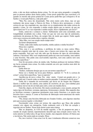 12
atrás, e não me deste nenhuma destas coisas. Tu vês que estou pregando o evangelho
para as pessoas pobres deste bairro pobre. Como posso pedir-lhes que exercitem a fé
quando eu mesmo não posso praticá-la? Como posso pedir-lhes que coloquem a fé no
Senhor e vivam pela Palavra, e não pelo pão?
"Meu Pai, estou tão desanimado. Não estou muito certo disso, mas sei que
realmente não posso negar a Palavra de Deus. A Palavra deve permanecer, e tenho
certeza de que vais responder-me, mas desta vez eu simplesmente não tenho certeza do
quando e como. Se vais responder à minha oração depois que eu morrer, de que me
aproveitará isso? E se vais responder à minha oração, faze-o rapidamente, por favor!"
Então, sentei-me e comecei a chorar. Subitamente senti uma serenidade, uma
tranqüilidade invadindo--me a alma. Toda vez que me vem esse tipo de sentimento,
sentimento da presença de Deus, ele sempre fala; de modo que esperei. Então aquele
cicio suave ressoou em minha alma e espírito, dizendo:
"Meu filho, ouvi sua oração muito tempo atrás."
Exclamei abruptamente:
"Então, onde estão minha escrivaninha, minha cadeira e minha bicicleta?"
Disse-me o espírito:
"Sim, esse é o seu problema, o problema de todos os meus outros filhos.
Imploram exigindo todo tipo de coisas, mas o fazem com termos tão vagos que não
posso responder. Será que você não sabe que há dezenas de tipos de escrivaninhas,
cadeiras e bicicletas? Mas você simplesmente pediu-me uma escrivaninha, uma cadeira
e uma bicicleta. Não pediu uma escrivaninha específica, nem uma cadeira nem uma
bicicleta específicas."
Este foi um ponto crítico de minha vida. Nenhum professor do instituto bíblico
me havia ensinado estas coisas. Eu tinha cometido um erro que resultou num abrir de
olhos para mim.
Então disse eu:
"Senhor, realmente desejas que eu ore em termos específicos?"
Desta vez o Senhor me levou para Hebreus. capítulo 11: "A fé é a certeza de
coisas", coisas bem específicas, "que se esperam."
Ajoelhei-me de novo e disse: Pai, sinto muito. Cometi um grande erro e te
compreendi mal. Cancelo todas as minhas orações passadas. Começarei tudo de novo."
Então dei o tamanho da escrivaninha, que devia ser de mogno das Filipinas.
Queria o melhor tipo de cadeira, uma cadeira de escritório, de aço, com rodinhas para
que pudesse mover-me de um lado para outro, como um manda-chuva.
Falei-lhe, depois, da bicicleta. Dei muita consideração a esse assunto, porque há
tantos tipos de bicicletas: coreanas, japonesas, formoseanas e alemãs. Mas naqueles dias
as bicicletas coreanas e japonesas geralmente eram muito franzinas e eu queria uma
bicicleta forte e maciça. E como as bicicletas de fabricação norte-americana são muito
boas, orei dizendo:
"Pai, desejo uma bicicleta fabricada nos Estados Unidos, com algumas marchas
para que eu possa regular a velocidade."
Encomendei estas coisas em termos tão específicos que Deus não poderia
cometer erro algum em entregá-las. Então realmente senti a fé fluir do coração e
regozijei-me no Senhor. Nessa noite dormi como uma criança.
Mas ao despertar, às 4:30 da manhã seguinte, a fim de preparar-me para a
reunião de oração matinal, repentinamente descobri que meu coração estava vazio. Na
noite anterior eu tinha toda a fé que há no mundo, mas enquanto dormia a fé bateu asas
e me deixou, Não sentia nada no coração. Disse:
Pai, isto é terrível. Uma coisa é ter fé, mas é totalmente diferente conservar essa
 