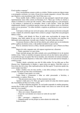 13
fé até receber a resposta."
Este é um problema comum a todos os cristãos. Podem escutar por algum tempo
a um pregador excelente e ter toda a fé que há no mundo enquanto o ouvem. Mas antes
que cheguem a casa já perderam tudo. Sua fé bate asas e voa.
Nessa manhã, lendo a Bíblia à procura de uma passagem especial para pregar,
repentinamente meus olhos caíram em Romanos 4:17; "Deus que vivifica os mortos e
chama à existência as coisas que não existem." Meu coração pegou-se a esta passagem,
e ela começou a queimar-me as entranhas. Disse a mim mesmo: "Acho que podia
simplesmente chamai- à existência aquelas coisas que não existem como se existissem,
como se já as possuísse." Eu tinha recebido a resposta ao problema de como conservar
minha fé.
Corri para a tenda que nos servia de igreja, onde as pessoas já haviam começado
a orar, e depois de cantarmos alguns hinos comecei a pregar. Expus-lhes essa passagem
bíblica e disse:
— Irmãos, pela bênção de Deus já tenho uma escrivaninha de mogno das
Filipinas, uma linda cadeira de aço com rodinhas, e uma bicicleta com marchas de
fabricação norte-americana. Louvado seja o Senhor! Já recebi todas estas coisas!
As pessoas ficaram a olhar-me de boca aberta, pois sabiam que eu era totalmente
pobre e gabava-me destas coisas, e não podiam acreditar no que ouviam.
Pela fé, realmente louvava a Deus, fazendo justamente o que a Palavra de Deus
ordena.
Depois do culto, enquanto saía, três rapazes seguiram-me e disseram:
— Pastor, queremos ver suas coisas.
Fiquei aterrado porque não tinha contado com a possibilidade de ter de mostrar
minhas coisas. Todos os membros da igreja moravam em um dos bairros mais pobres e
se percebessem que seu pastor lhes havia mentido, meu ministério ali estaria terminado.
E os jovens não estavam dispostos a voltar atrás. Achava-me em uma terrível situação, e
comecei a orar:
"Senhor, desde o princípio essa não foi idéia minha. Foi tua idéia que eu lhes
dissesse isso. Simplesmente te obedeci, e agora estou em apuros. Falei-lhes como se
fosse dono das três coisas. Que explicação posso dar-lhes agora? Tu precisas ajudar-me,
como sempre tens feito."
Então o Senhor veio em meu auxílio, e uma idéia começou a flutuar em meu
coração. De modo que lhes disse resolutamente:
— Venham a meu quarto e as verão.
Todos foram e começaram a olhar ao redor procurando a bicicleta, a
escrivaninha e a cadeira. Disse eu:
— Não procurem essas coisas. Eu lhas mostrarei mais tarde.
Apontei o dedo para o Sr. Park, que agora é pastor de umas das maiores igrejas
das Assembléias de Deus na Coréia, e disse:
— Far-lhe-ei algumas perguntas. Se você puder responder às minhas perguntas,
mostrar-lhe-ei todas essas coisas. Por quanto tempo você esteve no ventre de sua mãe
antes de vir ao mundo?
Ele cocou a cabeça e disse:
— Bem, nove meses. Respondi então:
— O que fez você durante nove meses no ventre de sua mãe?
— Cresci.
— Mas — prossegui —, ninguém o via.
— Ninguém podia ver-me porque eu estava dentro de minha mãe.
Então eu disse:
 