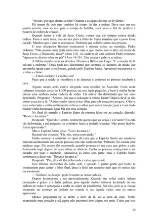 20
"Moisés, por que clamas a mim? Ordena e as águas do mar se dividirão."
Há tempo de orar mas também há tempo de dar a ordem. Deve orar em seu
quarto secreto, mas ao sair para o campo de batalha, você sairá a fim de proferir a
palavra de ordem de criação.
Quando lemos a vida de Jesus Cristo, vemos que ele sempre estava dando
ordens. Orou a noite toda, mas ao sair para a linha de frente mandou que o povo fosse
curado. Mandou que o mar se acalmasse. Ordenou que o diabo saísse das pessoas.
E seus discípulos fizeram exatamente a mesma coisa: ao mendigo, Pedro
ordenou: "Não possuo nem prata nem ouro, mas o que tenho, isso te dou: em nome de
Jesus Cristo, o Nazareno, anda!" (Atos 3:6). Ao cadáver de uma senhora Pedro ordenou:
"Apruma-te direito sobre os pés" (Atos 14:101. Eles deram a palavra criadora.
A Bíblia manda curar os doentes. Diz-nos a Bíblia em Tiago: "E a oração de fé
salvará o enfermo." Deus pede-nos claramente que curemos os doentes; de modo que
em minha igreja curo os enfermos, guiado pelo Espírito Santo. Apresento-me perante os
irmãos e clamo:
— Estais curados! Levantai-vos!
Peço que a saúde se manifeste e às dezenas e centenas as pessoas recebem a
cura.
Alguns meses atrás estava dirigindo uma reunião na Austrália. Certa noite
tínhamos reunidas cerca de 1.500 pessoas em um lugar pequeno, e bem à minha frente
estava uma senhora numa cadeira de rodas. Ela estava tão deformada que me senti
deprimido. Perguntei: "Senhor, por que a colocaste à minha frente? Depois devê-la não
posso exercitar a fé. "Assim sendo tentei evitar olhar para ela enquanto pregava. Olhava
para outro lado e então subitamente voltava a olhar para outra direção; pois a vista desta
mulher tinha derramado água fria em meu coração.
No final do sermão o Espírito Santo de repente falou-me ao coração, dizendo:
"Desce e levanta-a."
Respondi: "Querido Espírito, realmente queres que eu desça e a levante? Ela está
tão deformada, e me pergunto se o próprio Jesus a poderia levantar. Não posso fazê-lo.
Estou apavorado."
Mas o Espírito Santo disse: "Vai e levanta-a."
Recusei-me dizendo: "Oh, não, estou com medo."
Então comecei a anunciar os tipos de cura que o Espírito Santo me mostrava
estarem acontecendo nas outras pessoas mas não nesta mulher. Primeiro foi curada uma
senhora cega. Ela estava tão apavorada quando pronunciei sua cura que gritou e caiu
desmaiada logo depois de seus olhos se abrirem. Então as pessoas começaram a ser
curadas por todo o auditório. Anunciava as curas sem parar, mas o Espírito Santo
continuava a dizer-me: "Desce e levanta-a."
Respondi: "Pai, ela está tão deformada e estou apavorado.
Nos últimos momentos do culto cedi, e quando o pastor pediu que todos se
levantassem para cantar o hino final, desci e falei em sussurro para que os outros não
me ouvissem:
— Senhora, se desejar, pode levantar-se dessa cadeira.
Depois levantei-me e saí apressadamente. Quando me voltei todos tinham
começado a gritai- e a bater palmas, pois aquela mulher tinha-se levantado de sua
cadeira de rodas e começado a andar ao redor da plataforma. Fui tolo, pois se a tivesse
levantado no começo eu poderia ter trazido o céu àquele culto; mas eu estava
apavorado.
Muitos perguntam-me se tenho o dom da fé, ou o dom da cura. Tenho
examinado meu coração e até agora não encontrei dom algum em mim. Creio que isso
 