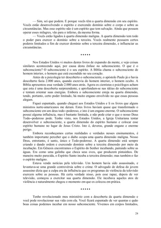 24
— Sim, sei que podem. E porque vocês têm a quarta dimensão em seu espírito.
Vocês estão desenvolvendo o espírito e exercendo domínio sobre o corpo e sobre as
circunstâncias. Mas esse espírito não é um espírito que tem salvação. Ainda que possam
operar esses milagres, vão para o inferno, da mesma forma.
— Vocês estão ligados à quarta dimensão maligna. A quarta dimensão tem todo
o poder para exercer o domínio sobre a terceira. Vocês realmente possuem certos
poderes limitados a fim de exercer domínio sobre a terceira dimensão, e influenciar as
circunstâncias.
• • • • •
Nos Estados Unidos vi muitos destes livros de expansão da mente, e vejo coisas
similares acontecendo aqui, por causa desta ênfase no subconsciente. O que é o
subconsciente? O subconsciente é o seu espírito. A Bíblia chama o subconsciente de
homem interior, o homem que está escondido no seu coração.
Antes de a psicologia ter descoberto o subconsciente, o apóstolo Paulo já o havia
descoberto fazia 2.000 anos, quando escrevia do homem interior, o homem oculto. A
Bíblia apresentou essa verdade 2.000 anos atrás. Agora os cientistas e psicólogos acham
que esta é uma descoberta surpreendente, e aprofundam-se nas idéias do subconsciente
e tentam orientar suas energias. Embora o subconsciente esteja na quarta dimensão,
tendo, portanto, certo poder limitado, há muito engano envolvido no que essas pessoas
alegam.
Fiquei espantado, quando cheguei aos Estados Unidos e li os livros que alguns
ministros norte-americanos me deram. Estes livros haviam quase que transformado o
subconsciente em um deus todo--poderoso, e isto é um engano enorme. O subconsciente
possui alguma influência, mas é bastante limitada, e não pode criar o que o nosso Deus
Todo--poderoso pode. Tenho visto, nos Estados Unidos, a Igreja Unitariana tentar
desenvolver o subconsciente, a quarta dimensão do espírito humano e colocar esse
espírito humano no lugar de Jesus Cristo. Isto é, deveras, grande engano e enorme
perigo.
Embora reconheçamos certas realidades e verdades nesses ensinamentos, é
também importante perceber que o diabo ocupa uma quarta dimensão maligna. Nosso
Deus, entretanto, é santo, único e Todo-poderoso. A quarta dimensão está sempre
criando e dando ordem e exercendo domínio sobre a terceira dimensão por meio da
incubação. Em Gênesis encontramos o Espírito do Senhor incubando, pairando sobre as
águas. Era como uma galinha que choca seus ovos, que produzem pintainhos. De
maneira muito parecida, o Espírito Santo incuba a terceira dimensão; mas também o faz
o espírito maligno.
Estava vendo notícias pela televisão. Um homem havia sido assassinado, e
levantava-se uma grande controvérsia sobre o crime. O advogado de defesa do jovem
assassino dizia que a culpa era da influência que os programas de violência da televisão
exercem sobre as pessoas. Há certa verdade nisso, pois esse rapaz, depois de ver
televisão, começou a exercitar sua quarta dimensão. Ele incubava aqueles atos de
violência e naturalmente chegou o momento em que os colocou em prática.
• • • • •
Tenho revolucionado meu ministério com a descoberta da quarta dimensão e
você pode revolucionar sua vida com ela. Você ficará espantado de ver quantas e quão
boas coisas podemos incubar em nosso subconsciente. Vivemos em corpos limitados,
 