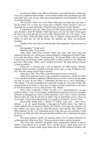 26
Gostaria que Abrão tivesse tido um helicóptero, para subir bem alto e olhar lá de
cima toda a região do Oriente Médio. Assim seriam evitados tantos problemas que sofre
essa região hoje. Uma vez que Abrão não possuía binóculos nem helicópteros, sua visão
foi bastante limitada.
Ver é possuir. Abrão viu a terra. Então voltou para sua tenda, para sua cama, a
fim de sonhai' com as terras que seriam suas. O Espírito Santo começou a usar essa
linguagem de sua quarta dimensão. O Espírito Santo começou a exercer domínio.
É interessante notar que Abrão gerou seu filho Isaque quando estava com 100
anos de idade e Sarai 90. Quando Abrão tinha quase cem anos de idade e Sarai quase
90, Deus veio e disse-lhe que ele ia ter um filho. Quando Deus veio a ele e disse: "Você
vai ter um filho", Abrão não pôde conter o riso. A tradução coreana da Bíblia diz que
Abrão riu tanto que teve dor de barriga. Isto significa que Abrão era totalmente
incrédulo.
Também lemos que Sarai riu atrás da tenda. Deus perguntou: "Sara, por que está
sorrindo?"
Ela respondeu: "Eu não sorri".
Mas Deus disse: "Você sorriu."
Tanto Abrão como Sarai sorriram. Ambos não criam. Mas Deus tinha uma
maneira de fazê-los crer, e Deus usou a quarta dimensão, a linguagem do Espírito Santo.
Certa noite disse Deus a Abrão: "Venha paia fora.'' No Oriente Médio o teor de umidade
é muito baixo, de modo que à noite a pessoa pode ver muitas estrelas no céu. Abrão saiu
para fora e Deus disse: "Abrão, conte o número de estrelas." De modo que ele começou
a contar as estrelas.
Dizem-nos os cientistas que a olho nu podemos ver 6.000 estrelas. Podemos
imaginar Abrão contando e contando até perder várias vezes a conta. Finalmente, teria
dito: "Pai, não consigo contai' todas as estrelas."
Então disse o Pai: "Teus filhos serão tão numerosos como as estrelas."
Abrão ficou mudo de emoção. Logo as lágrimas começaram a cair-lhe dos olhos
e sua visão ficou totalmente empanada. Olhando para as estrelas a única coisa que podia
ver eram os rostos de seus filhos, e subitamente percebeu que os ouvia chamando-o:
"Pai, Abraão." Ele estava profundamente comovido e tremia ao voltar para a tenda. Não
conseguia dormir ao fechar os olhos, pois via todas as estrelas transformar-se em rostos
de seus descendentes e uma vez mais gritarem: "Pai, Abraão."
Essas visões vieram-lhe à mente vez após vez, e transformaram-se em seus
próprios sonhos e visões. Essas imagens imediatamente tomaram-se parte de sua quarta
dimensão na linguagem das visões e sonhos espirituais. Estas visões e sonhos exerceram
domínio sobre seu corpo de cem anos de idade e logo se transformou como se fosse um
jovem rapaz. A partir desse momento ele creu na palavra do Senhor e louvou a Deus.
Quem podia mudar tanto a Abraão? O Espírito Santo pois Deus havia
aplicado a lei da quarta dimensão, a linguagem do Espírito Santo. Uma visão em
sonho mudaram não só a mente de Abraão, mas também o seu corpo; não somente a ele
mas também sua esposa, que foi maravilhosamente rejuvenescida. Mais adiante na
Bíblia podemos ler que o rei Abimeleque queria tomar Sara por sua concubina: a Sara
de 90 anos de idade, que tinha sido rejuvenescida mediante a lei e a linguagem da quarta
dimensão.
Não somos animais comuns. Ao criar-nos, Deus o fez na quarta dimensão, no
mundo espiritual. Então disse Deus: "Exerçam domínio sobre a terceira dimensão.
Não exerço meu ministério de ganhar almas simplesmente batendo às portas,
lutando e cansando-me até a exaustão. Usei o caminho da fé e minha igreja cresce de
maneira fabulosa. Embora minha igreja tenha mais de 50.000 membros arrolados, não
 