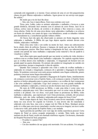 28
camarada está enganando a si mesmo. Esses animais de uma só cor têm pequeníssima
chance de parir filhotes salpicados e malhados. Agora posso ter seu serviço sem pagar-
lhe salário,”
De modo que o tio de Jacó lhe disse:
— Sim, sim. Isso é maravilhoso. Farei esse contrato com você.
Tirou, pois, Labão, todos os animais salpicados e malhados e levou-os a uma
grande distância, deixando Jacó somente com os animais de cores firmes. Jacó foi às
colinas, cortou varas de álamo, de aveleira e de plátano e lhes removeu a casca, em
riscas abertas. Então fez ele uma cerca destas varas salpicadas e malhadas e as colocou
em frente do rebanho, nos canais de água e nos bebedouros, aonde os rebanhos vinham
para dessedentar-se, e conceberam quando vinham a beber.
Ali ficava Jacó dia após dia observando os animais em frente daquelas varas
salpicadas e malhadas, A Bíblia diz que logo depois aqueles animais davam crias
listadas, salpicadas e malhadas.
Deus criou uma visão e um sonho na mente de Jacó. Antes seu subconsciente
havia estado cheio de pobreza, fracasso e trapaças; de modo que sua luta foi difícil e
suas recompensas, poucas. Mas Deus mudou a imaginação de Jacó, seu subconsciente,
usando esta parede de varas malhadas e salpicadas como material a fim de ajudá-lo a
visualizar e sonhar.
Jacó olhou tanto para aquela parede que sua mente se encheu da visão; dormia e
sonhava com as ovelhas dando crias malhadas e salpicadas. No capítulo seguinte lemos
que as ovelhas deram crias malhadas e salpicadas. A imaginação do homem tem um
grande papel na quarta dimensão. Os animais não podem ter imaginação no sentido em
que a possuímos, porque a imaginação é obra do espírito.
Quando Jacó começou a apreender esta visão e sonho de ovelhas malhadas e
salpicadas no coração e imaginação, começou ele a aprender a linguagem do Espírito
Santo. Só podemos conversar com outra pessoa mediante uma língua conhecida, jamais
podemos conversar numa língua desconhecida.
Quando Jacó começou a aprender a linguagem do Espírito Santo, imediatamente
ele começou a conversar com o Espírito Santo, e ele começou a operar, ü Espírito Santo
apertou os botões adequados para os genes necessários, e as ovelhas de Jacó começaram
a dar crias malhadas e salpicadas. Logo Jacó começou a ter uma grande multidão de
animais malhados e salpicados, e tornou-se um dos homens mais ricos do Oriente.
Há mais de 8.000 promessas na Bíblia, e cada uma delas é como uma vara
malhada e salpicada para você. Não é necessário que você vá cortar varas de álamo, de
aveleira e de plátano. Em vez disso, você pode tomar as promessas da Bíblia, todas
malhadas e salpicadas, que esperam por você. Estas promessas, contudo, são um pouco
diferentes, pois são todas malhadas e salpicadas pelo sangue de Jesus Cristo"
Muito tempo depois de Jacó, Deus levantou outra árvore manchada e salpicada;
desta vez essa árvore foi erguida no Calvário. E essa árvore não foi manchada e
salpicada com uma faca, mas com o sangue real do Filho de Deus. Qualquer pessoa
pode vir e olhar para esta árvore manchada e receber uma nova imagem, um novo sonho
e uma nova visão, pelo poder do Espírito Santo, e ser mudada.
Agora permita-me partilhar com você algo de minha experiência pessoal. Certa
véspera de Natal eu estava ocupado preparando o sermão. Mais tarde, nas horas
matinais do dia de Natal, recebi um chamado telefônico urgente. Um homem, chamando
do Hospital Nacional de Seul, perguntou:
— O senhor é o pastor Cho?
— Sim, sou.
— Um dos membros de sua igreja está morrendo. Foi um acidente. Foi atingido
 