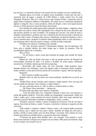 29
por um táxi, e o motorista colocou-o no assento de trás e dirigiu com ele a manhã toda.
Naquela época, na Coréia, se alguém fosse atropelado e morto por um táxi, o
motorista teria de pagar a quantia de 2.500 dólares e então estaria livre de toda
obrigação financeira. Mas se a vitima tivesse sido somente ferida, o motorista teria de
pagar todas as despesas médicas e hospitalares. De modo que se o motorista atropelasse
alguém e ninguém visse a coisa acontecer, então ele dirigia o carro com aquela pessoa
até que a vitima morresse; assim lhe ficaria mais barato.
Este membro de minha igreja tinha comprado um lindo chapéu, e algumas outras
coisas para sua esposa. Estava tão empolgado com a alegria de dar esses presentes que
não prestou atenção ao sinal vermelho e foi atingido por um táxi. Era tarde da noite e
ninguém testemunhou o acidente, por isso o motorista do táxi havia levado o homem em
seu carro toda a noite. O homem não morreu e finalmente um policial apanhou o táxi e
levou o homem para o hospital. O impacto tinha prejudicado muito os seus intestinos, e
seu estômago estava cheio de sujeira e sangue; o tétano já tinha começado.
O médico me conhecia e telefonou-me, dizendo:
— Dr. Cho, devemos operá-lo? Clinicamente falando, não há esperança. Ele
ficou sem o cuidado médico por tanto tempo que o tétano já começou. Não há
possibilidade alguma de o curarmos.
Mas eu disse:
— Vá em frente e opere; assim que terminar de pregar meu sermão de Natal,
correrei para aí.
Depois do culto de Natal corri para a sala de pronto-socorro do Hospital da
Universidade Nacional de Seul, e lá estava o membro de nossa igreja, totalmente
inconsciente. O médico repetiu que não havia esperança.
— Reverendo, não espere nada. Ele está morrendo. Nada podemos fazer.
Quando abrimos seu estômago, vimos três lugares onde os intestinos foram completa-
mente cortados e essas áreas estavam cheias de excremento a sujeira. Não há esperança.
Respondi:
— Bem, tentarei o melhor que puder.
Quando entrei na sala ele estava em coma profunda. Ajoelhei-me ao pé de sua
cama e disse:
"Senhor Deus, dá-me somente cinco minutos e então tentarei. Faze com que ele
saia do estado de coma por cinco minutos, e então tentarei."
Ao orar, senti algo mover-se. Abri os olhos e o homem abriu os olhos.
___ Oh, Pastor, estou morrendo — clamou ele.
Eu sabia então que tinha cinco minutos. Respondi:
___ Você não pode dizer isso. Enquanto continuar a dizer isso você morrerá, e
assim não poderei ajudá-lo. Você deve mudar sua imaginação e pensamento. Mude sua
visão e sonho, pois a única maneira de exercer domínio sobre este corpo material que
pertence à terceira dimensão é mediante a imaginação, visões e sonhos.
"Portanto, ouça-me. Chame à mente a imagem de um jovem. Ele diz até logo à
esposa. Está cheio de beleza e saúde. Vai para o escritório e termina os negócios do dia
com êxito.
Todo mundo o respeita e admira. Chega a noite e ele compra lindos presentes
para a esposa, que o espera em casa para o jantar. Quando ele chega ela corre para o
portão e dá-lhe as boas-vindas com um forte abraço e um beijo. Eles entram em casa,
tomam uma deliciosa refeição juntos, e gozam de uma noite tranqüila.
"O homem de quem estou falando não é um estranho. Esse homem é você!
Pense nesse homem! Coloque essa imagem em sua mente. Olhe para esse homem e diga
no seu coração: esse homem sou eu!
 