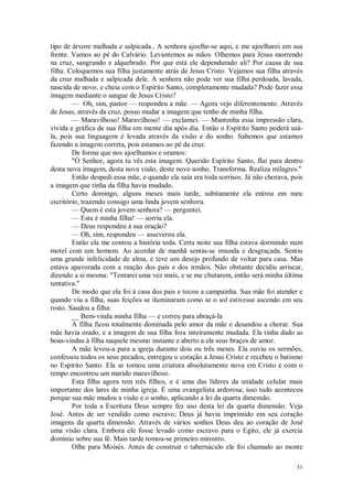 31
tipo de árvore malhada e salpicada., A senhora ajoelhe-se aqui, e me ajoelharei em sua
frente. Vamos ao pé do Calvário. Levantemos as mãos. Olhemos para Jesus morrendo
na cruz, sangrando e alquebrado. Por que está ele dependurado ali? Por causa de sua
filha. Coloquemos sua filha justamente atrás de Jesus Cristo. Vejamos sua filha através
da cruz malhada e salpicada dele. A senhora não pode ver sua filha perdoada, lavada,
nascida de novo, e cheia com o Espírito Santo, completamente mudada? Pode fazer essa
imagem mediante o sangue de Jesus Cristo?
— Oh, sim, pastor — respondeu a mãe. — Agora vejo diferentemente. Através
de Jesus, através da cruz, posso mudar a imagem que tenho de minha filha.
— Maravilhoso! Maravilhoso! — exclamei. — Mantenha essa impressão clara,
vivida e gráfica de sua filha em mente dia após dia. Então o Espírito Santo poderá usá-
la, pois sua linguagem é levada através da visão e do sonho. Sabemos que estamos
fazendo a imagem correta, pois estamos ao pé da cruz.
De forma que nos ajoelhamos e oramos:
"Ó Senhor, agora tu vês esta imagem. Querido Espírito Santo, flui para dentro
desta nova imagem, desta nova visão, deste novo sonho. Transforma. Realiza milagres."
Então despedi essa mãe, e quando ela saía era toda sorrisos. Já não chorava, pois
a imagem que tinha da filha havia mudado.
Certo domingo, alguns meses mais tarde, subitamente ela entrou em meu
escritório, trazendo consigo uma linda jovem senhora.
— Quem é esta jovem senhora? — perguntei.
— Esta é minha filha! — sorriu ela.
— Deus respondeu à sua oração?
— Oh, sim, respondeu — asseverou ela.
Então ela me contou a história toda. Certa noite sua filha estava dormindo num
motel com um homem. Ao acordar de manhã sentiu-se imunda e desgraçada. Sentiu
uma grande infelicidade de alma, e teve um desejo profundo de voltar para casa. Mas
estava apavorada com a reação dos pais e dos irmãos. Não obstante decidiu arriscar,
dizendo a si mesma: "Tentarei uma vez mais, e se me chutarem, então será minha última
tentativa."
De modo que ela foi à casa dos pais e tocou a campainha. Sua mãe foi atender e
quando viu a filha, suas feições se iluminaram como se o sol estivesse ascendo em seu
rosto. Saudou a filha:
__ Bem-vinda minha filha — e correu para abraçá-la
A filha ficou totalmente dominada pelo amor da mãe e desandou a chorar. Sua
mãe havia orado, e a imagem de sua filha fora inteiramente mudada. Ela tinha dado as
boas-vindas à filha naquele mesmo instante e aberto a ela seus braços de amor.
A mãe levou-a para a igreja durante dois ou três meses. Ela ouviu os sermões,
confessou todos os seus pecados, entregou o coração a Jesus Cristo e recebeu o batismo
no Espírito Santo. Ela se tornou uma criatura absolutamente nova em Cristo e com o
tempo encontrou um marido maravilhoso.
Esta filha agora tem três filhos, e é uma das líderes da unidade celular mais
importante dos lares de minha igreja. É uma evangelista ardorosa; isso tudo aconteceu
porque sua mãe mudou a visão e o sonho, aplicando a lei da quarta dimensão.
Por toda a Escritura Deus sempre fez uso desta lei da quarta dimensão. Veja
José. Antes de ser vendido como escravo; Deus já havia imprimido em seu coração
imagens da quarta dimensão. Através de vários sonhos Deus deu ao coração de José
uma visão clara. Embora ele fosse levado como escravo para o Egito, ele já exercia
domínio sobre sua fé. Mais tarde tomou-se primeiro ministro.
Olhe para Moisés. Antes de construir o tabernáculo ele foi chamado ao monte
 