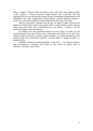 33
Deus o cumpre.'' Primeiro tenha um objetivo claro, então faça uma imagem mental,
vivida e gráfica, e tome-se entusiasta, orando durante todo o processo. Não seja
enganado pela conversa da expansão mental, da ioga, da meditação transcendental ou do
sokagakkai. Eles estão simplesmente desenvolvendo a quarta dimensão humana, e
nesses casos não estão operando na quarta dimensão do bem, antes, na do mal.
Que nos levantemos e façamos mais do que um mago do Egito. Há fartura de
mágicos nos Egitos deste mundo, mas usemos todos os nossos sonhos e todas as nossas
visões para nosso Deus santo. Transformemo-nos em Moisés, e saiamos a fim de
realizar os milagres mais maravilhosos.
Os milagres são uma ocorrência comum em nossa igreja, de modo que por
experiência posso dizer que o homem não é meramente outro animal. Você não é uma
criatura comum, pois tem no coração a quarta dimensão e é a quarta dimensão que tem
domínio sobre as três dimensões materiais: o mundo cúbico, o mundo do plano e o
mundo da linha.
Mediante o domínio na quarta dimensão, o reino da fé — você pode dar ordens a
suas circunstâncias e situações, trazer beleza ao feio, ordem ao caótico, sarar os
enfermos e consolar os que sofrem.
 