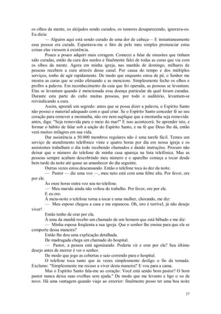 37
os olhos da mente, os aleijados sendo curados, os tumores desaparecendo, ignorava-os.
Eu dizia:
— Alguém aqui está sendo curado de uma dor de cabeça— E instantaneamente
essa pessoa era curada. Espantava-me o fato de pelo meu simples pronunciar estas
coisas elas viessem à existência.
Pouco a pouco adquiri mais coragem. Comecei a falar de sinusites que tinham
sido curadas, então da cura dos surdos e finalmente falei de todas as curas que via com
os olhos da mente. Agora em minha igreja, nas manhãs de domingo, milhares de
pessoas recebem a cura através desse canal. Por causa do tempo e dos múltiplos
serviços, tenho de agir rapidamente. De modo que enquanto estou de pé, o Senhor me
mostra as curas que se estão efetuando e as menciono. Simplesmente fecho os olhos e
profiro a palavra. Em reconhecimento da cuia que foi operada, as pessoas se levantam.
Elas se levantam quando é mencionada essa doença particular da qual foram curadas.
Durante esta parte do culto muitas pessoas, por todo o auditório, levantam-se
reivindicando a cura.
Assim, aprendi um segredo: antes que se possa dizer a palavra, o Espírito Santo
não possui o material adequado com o qual criar. Se o Espírito Santo conceder fé ao seu
coração para remover a montanha, não ore nem suplique que a montanha seja removida:
antes, diga: "Seja removida para o meio do mar!" E isso acontecerá. Se aprender isto, e
formar o hábito de falar sob a unção do Espírito Santo, e na fé que Deus lhe dá, então
verá muitos milagres em sua vida.
Dar assistência a 50.000 membros regulares não é uma tarefa fácil. Temos um
serviço de atendimento telefônico vinte e quatro horas por dia em nossa igreja e os
assistentes trabalham o dia todo recebendo chamados e dando instruções. Procuro não
deixar que o número do telefone de minha casa apareça na lista telefônica. Mas as
pessoas sempre acabam descobrindo meu número e o aparelho começa a tocar desde
bem tarde da noite até quase ao amanhecer do dia seguinte.
Outras vezes estou descansando. Então o telefone toca às dez da noite.
— Pastor — diz uma voz —, meu neto está com uma febre alta. Por favor, ore
por ele.
Às onze horas outra voz soa no telefone.
— Meu marido ainda não voltou do trabalho. Por favor, ore por ele.
E eu oro.
À meia-noite o telefone torna a tocar e uma mulher, chorando, me diz:
— Meu esposo chegou a casa e me espancou. Oh, isto é terrível, já não desejo
viver!
Então tenho de orar por ela.
À uma da manhã recebo um chamado de um homem que está bêbado e me diz:
— Minha esposa freqüenta a sua igreja. Que o senhor lhe ensina para que ela se
comporte dessa maneira?
Então lhe dou uma explicação detalhada.
De madrugada chega um chamado do hospital.
— Pastor, a pessoa está agonizando. Poderia vir e orar por ela? Seu último
desejo antes de morrer é ver o senhor.
De modo que jogo as cobertas e saio correndo para o hospital.
O telefone toca tanto que às vezes simplesmente desligo o fio da tomada.
Exclamo: "Simplesmente me recuso a viver desta maneira!' E vou para a cama.
Mas o Espírito Santo fala-me ao coração: Você está sendo bom pastor? O bom
pastor nunca deixa suas ovelhas sem ajuda.'' De modo que me levanto e ligo o «o de
novo. Há uma vantagem quando viajo ao exterior: finalmente posso ter uma boa noite
 