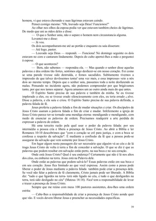 39
homem, vi que estava chorando e suas lágrimas estavam caindo.
Pensei comigo mesmo: "Oh, louvado seja Deus! Funcionou!"
Ao olhar nos olhos da esposa podia ver que estavam também cheios de lágrimas.
De modo que uni as mãos deles e disse:
— O que o Senhor uniu, não o separe o homem nem circunstancia alguma.
Levantei-me e disse:
— Já vou.
Os dois acompanharam-me até ao portão e enquanto eu saía disseram:
— Até logo, pastor.
— Louvado seja Deus — respondi. — Funciona! No domingo seguinte os dois
estavam no coro e cantaram lindamente. Depois do culto apertei-lhes a mão e perguntei
à esposa:
— O que aconteceu?
— Bem, não sabemos — respondeu ela. — Mas quando o senhor disse aquelas
palavras e deu ordens tão fortes, sentimos algo desfazer-se em nosso coração. Foi como
se uma parede tivesse sido destruída, e fomos sacudidos. Subitamente tivemos a
impressão de que talvez devêssemos tentai' uma vez mais, e essa impressa» veio a nós
dois ao mesmo tempo. Depois que o senhor saiu, passamos toda a noite desfazendo as
malas. Pensando no incidente agora, não podemos compreender por que brigávamos
tanto, por que nos íamos separar. Agora amamos um ao outro ainda mais do que antes.
O Espírito Santo precisa de sua palavra e também da minha. Se eu tivesse
implorado a eles, ou se tivesse orado silenciosamente com eles, eu teria errado 0 alvo.
Disse a palavra, e ela saiu e criou. O Espírito Santo precisa de sua palavra definida, a
palavra falada de fé.
Jesus proferiu a palavra falada a fim de mudar situações e criar. Os discípulos de
Jesus Cristo usaram a palavra falada a fim de criar e mudar. Infelizmente a igreja de
Jesus Cristo parece ter-se tornado uma mendiga eterna: mendigando e mendigando, com
medo de enunciar as palavras de ordem. Precisamos readquirir a arte perdida de
expressar a palavra de ordem.
Há uma terceira razão pela qual usar o poder da palavra falada: por seu
intermédio a pessoa cria e libera a presença de Jesus Cristo. Ao abrir a Bíblia e ler
Romanos 10:10 descobrimos que "com o coração se crê para justiça, e com a boca se
confessa a respeito da salvação". É mediante a confissão da fé que a pessoa pode-se
assegurar da salvação que vem somente por Jesus Cristo.
Em lugar algum nesta passagem diz ser necessário que alguém vá ao céu e de lá
traga Jesus Cristo de volta à terra a fim de conceder a salvação. O que se diz é que as
palavras que podem resultar em salvação estão perto, na sua boca e no seu coração.
Onde está Jesus Cristo? Qual é seu endereço? Certamente que não é lá nos altos
dos céus, ou embaixo na terra. Jesus está na Palavra dele.
Onde estão as palavras que podem salvá-lo? Essas palavras estão em sua boca e
em seu coração. Jesus fica limitado ao que você expressa. Assim como a pesoa pode
liberar o poder de Jesus mediante a palavra falada também pode criar a presença dele.
Se você não falar a palavra de fé claramente, Cristo jamais pode ser liberado. A Bíblia
diz: "tudo o que ligardes na terra- terá sido ligado no céu, e tudo o que desligardes na
terra, terá sido desligado no céu" (Mateus 18:18). Você tem a responsabilidade de levar
e trazer a presença de Jesus Cristo.
Sempre que me reúno com meus 100 pastores assistentes, dou-lhes uma ordem
estrita:
— Cabe-lhes a responsabilidade de criar a presença de Jesus Cristo aonde quer
que vão. E vocês devem liberar Jesus e preencher as necessidades específicas.
 